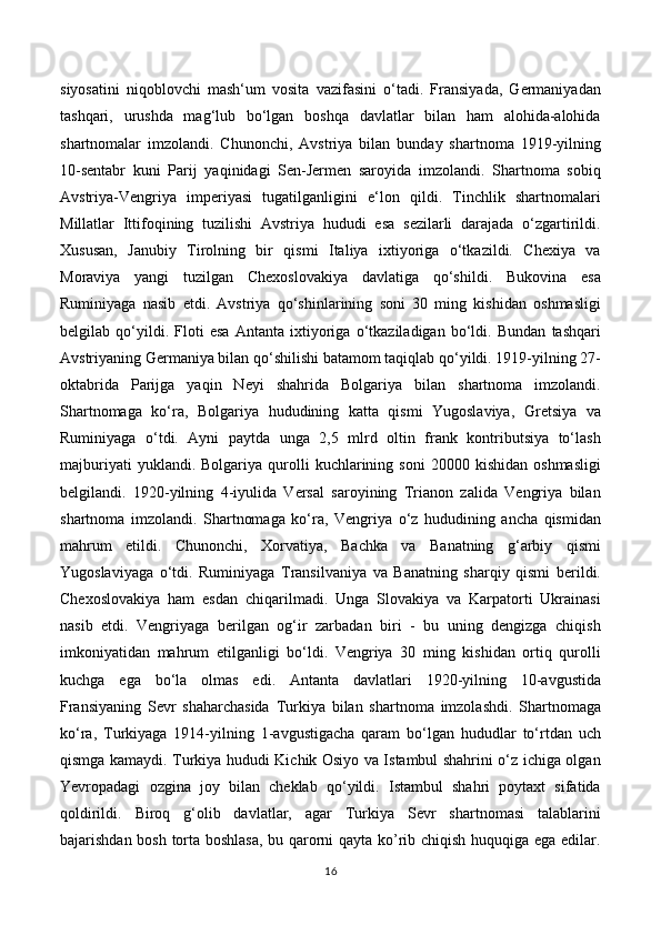 siyosatini   niqoblovchi   mash‘um   vosita   vazifasini   o‘tadi.   Fransiyada,   Germaniyadan
tashqari,   urushda   mag‘lub   bo‘lgan   boshqa   davlatlar   bilan   ham   alohida-alohida
shartnomalar   imzolandi.   Chunonchi,   Avstriya   bilan   bunday   shartnoma   1919-yilning
10-sentabr   kuni   Parij   yaqinidagi   Sen-Jermen   saroyida   imzolandi.   Shartnoma   sobiq
Avstriya-Vengriya   imperiyasi   tugatilganligini   e‘lon   qildi.   Tinchlik   shartnomalari
Millatlar   Ittifoqining   tuzilishi   Avstriya   hududi   esa   sezilarli   darajada   o‘zgartirildi.
Xususan,   Janubiy   Tirolning   bir   qismi   Italiya   ixtiyoriga   o‘tkazildi.   Chexiya   va
Moraviya   yangi   tuzilgan   Chexoslovakiya   davlatiga   qo‘shildi.   Bukovina   esa
Ruminiyaga   nasib   etdi.   Avstriya   qo‘shinlarining   soni   30   ming   kishidan   oshmasligi
belgilab   qo‘yildi.   Floti   esa   Antanta   ixtiyoriga   o‘tkaziladigan   bo‘ldi.   Bundan   tashqari
Avstriyaning Germaniya bilan qo‘shilishi batamom taqiqlab qo‘yildi. 1919-yilning 27-
oktabrida   Parijga   yaqin   Neyi   shahrida   Bolgariya   bilan   shartnoma   imzolandi.
Shartnomaga   ko‘ra,   Bolgariya   hududining   katta   qismi   Yugoslaviya,   Gretsiya   va
Ruminiyaga   o‘tdi.   Ayni   paytda   unga   2,5   mlrd   oltin   frank   kontributsiya   to‘lash
majburiyati   yuklandi.  Bolgariya   qurolli   kuchlarining   soni   20000  kishidan   oshmasligi
belgilandi.   1920-yilning   4-iyulida   Versal   saroyining   Trianon   zalida   Vengriya   bilan
shartnoma   imzolandi.   Shartnomaga   ko‘ra,   Vengriya   o‘z   hududining   ancha   qismidan
mahrum   etildi.   Chunonchi,   Xorvatiya,   Bachka   va   Banatning   g‘arbiy   qismi
Yugoslaviyaga   o‘tdi.   Ruminiyaga   Transilvaniya   va   Banatning   sharqiy   qismi   berildi.
Chexoslovakiya   ham   esdan   chiqarilmadi.   Unga   Slovakiya   va   Karpatorti   Ukrainasi
nasib   etdi.   Vengriyaga   berilgan   og‘ir   zarbadan   biri   -   bu   uning   dengizga   chiqish
imkoniyatidan   mahrum   etilganligi   bo‘ldi.   Vengriya   30   ming   kishidan   ortiq   qurolli
kuchga   ega   bo‘la   olmas   edi.   Antanta   davlatlari   1920-yilning   10-avgustida
Fransiyaning   Sevr   shaharchasida   Turkiya   bilan   shartnoma   imzolashdi.   Shartnomaga
ko‘ra,   Turkiyaga   1914-yilning   1-avgustigacha   qaram   bo‘lgan   hududlar   to‘rtdan   uch
qismga kamaydi. Turkiya hududi Kichik Osiyo va Istambul shahrini o‘z ichiga olgan
Yevropadagi   ozgina   joy   bilan   cheklab   qo‘yildi.   Istambul   shahri   poytaxt   sifatida
qoldirildi.   Biroq   g‘olib   davlatlar,   agar   Turkiya   Sevr   shartnomasi   talablarini
bajarishdan bosh torta boshlasa, bu qarorni qayta ko’rib chiqish huquqiga ega edilar.
16 