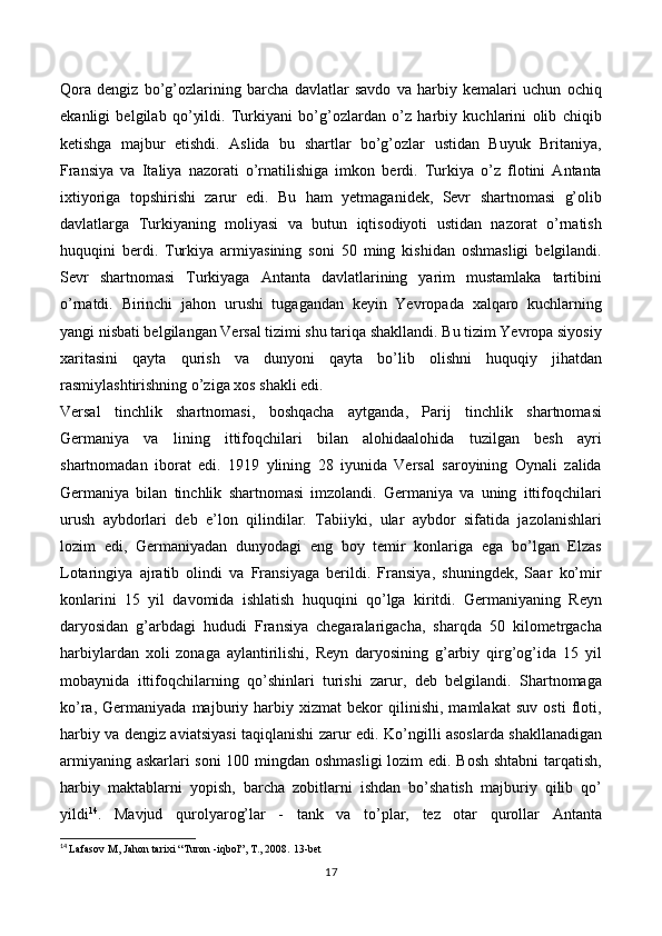 Qora   dengiz   bo’g’ozlarining   barcha   davlatlar   savdo   va   harbiy   kemalari   uchun   ochiq
ekanligi   belgilab   qo’yildi.   Turkiyani   bo’g’ozlardan   o’z   harbiy   kuchlarini   olib   chiqib
ketishga   majbur   etishdi.   Aslida   bu   shartlar   bo’g’ozlar   ustidan   Buyuk   Britaniya,
Fransiya   va   Italiya   nazorati   o’rnatilishiga   imkon   berdi.   Turkiya   o’z   flotini   Antanta
ixtiyoriga   topshirishi   zarur   edi.   Bu   ham   yetmaganidek,   Sevr   shartnomasi   g’olib
davlatlarga   Turkiyaning   moliyasi   va   butun   iqtisodiyoti   ustidan   nazorat   o’rnatish
huquqini   berdi.   Turkiya   armiyasining   soni   50   ming   kishidan   oshmasligi   belgilandi.
Sevr   shartnomasi   Turkiyaga   Antanta   davlatlarining   yarim   mustamlaka   tartibini
o’rnatdi.   Birinchi   jahon   urushi   tugagandan   keyin   Yevropada   xalqaro   kuchlarning
yangi nisbati belgilangan Versal tizimi shu tariqa shakllandi. Bu tizim Yevropa siyosiy
xaritasini   qayta   qurish   va   dunyoni   qayta   bo’lib   olishni   huquqiy   jihatdan
rasmiylashtirishning o’ziga xos shakli edi. 
Versal   tinchlik   shartnomasi,   boshqacha   aytganda,   Parij   tinchlik   shartnomasi
Germaniya   va   lining   ittifoqchilari   bilan   alohidaalohida   tuzilgan   besh   ayri
shartnomadan   iborat   edi.   1919   ylining   28   iyunida   Versal   saroyining   Oynali   zalida
Germaniya   bilan   tinchlik   shartnomasi   imzolandi.   Germaniya   va   uning   ittifoqchilari
urush   aybdorlari   deb   e’lon   qilindilar.   Tabiiyki,   ular   aybdor   sifatida   jazolanishlari
lozim   edi,   Germaniyadan   dunyodagi   eng   boy   temir   konlariga   ega   bo’lgan   Elzas
Lotaringiya   ajratib   olindi   va   Fransiyaga   berildi.   Fransiya,   shuningdek,   Saar   ko’mir
konlarini   15   yil   davomida   ishlatish   huquqini   qo’lga   kiritdi.   Germaniyaning   Reyn
daryosidan   g’arbdagi   hududi   Fransiya   chegaralarigacha,   sharqda   50   kilometrgacha
harbiylardan   xoli   zonaga   aylantirilishi,   Reyn   daryosining   g’arbiy   qirg’og’ida   15   yil
mobaynida   ittifoqchilarning   qo’shinlari   turishi   zarur,   deb   belgilandi.   Shartnomaga
ko’ra,   Germaniyada   majburiy   harbiy   xizmat   bekor   qilinishi,   mamlakat   suv   osti   floti,
harbiy va dengiz aviatsiyasi taqiqlanishi zarur edi.   Ko’ngilli asoslarda shakllanadigan
armiyaning askarlari soni  100 mingdan oshmasligi  lozim edi. Bosh shtabni  tarqatish,
harbiy   maktablarni   yopish,   barcha   zobitlarni   ishdan   bo’shatish   majburiy   qilib   qo’
yildi 14
.   Mavjud   qurolyarog’lar   -   tank   va   to’plar,   tez   otar   qurollar   Antanta
14
  Lafasov M, Jahon tarixi “Turon -iqbol”, T., 2008.  13 -bet
17 