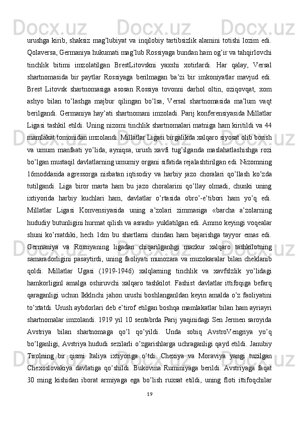 urushga   kirib,   shaksiz   mag’lubiyat   va   inqilobiy   tartibsizlik   alamini   totishi   lozim   edi.
Qolaversa, Germaniya hukumati mag’lub Rossiyaga bundan ham og’ir va tahqirlovchi
tinchlik   bitimi   imzolatilgan   BrestLitovskni   yaxshi   xotirlardi.   Har   qalay,   Versal
shartnomasida   bir   paytlar   Rossiyaga   berilmagan   ba’zi   bir   imkoniyatlar   mavjud   edi.
Brest   Litovsk   shartnomasiga   asosan   Rossiya   tovonni   darhol   oltin,   oziqovqat,   xom
ashyo   bilan   to’lashga   majbur   qilingan   bo’lsa,   Versal   shartnomasida   ma’lum   vaqt
berilgandi. Germaniya hay’ati  shartnomani imzoladi. Parij  konferensiyasida  Millatlar
Ligasi tashkil etildi. Uning nizomi tinchlik shartnomalari matniga ham kiritildi va 44
mamlakat tomonidan imzolandi. Millatlar Ligasi birgalikda xalqaro siyosat olib borish
va   umum   manfaati   yo’lida,   ayniqsa,   urush   xavfi   tug’ilganda   maslahatlashishga   rozi
bo’lgan mustaqil davlatlarning umumiy organi sifatida rejalashtirilgan edi. Nizomning
16moddasida   agressorga   nisbatan   iqtisodiy   va   harbiy   jazo   choralari   qo’llash   ko’zda
tutilgandi.   Liga   biror   marta   ham   bu   jazo   choralarini   qo’llay   olmadi,   chunki   uning
ixtiyorida   harbiy   kuchlari   ham,   davlatlar   o’rtasida   obro’-e’tibori   ham   yo’q   edi.
Millatlar   Ligasi   Konvensiyasida   uning   a’zolari   zimmasiga   «barcha   a’zolarning
hududiy butunligini hurmat qilish va asrash» yuklatilgan edi. Ammo keyingi voqealar
shuni   ko’rsatdiki,   hech   1dm   bu   shartlarni   chindan   ham   bajarishga   tayyor   emas   edi.
Germaniya   va   Rossiyaning   ligadan   chiqarilganhgi   mazkur   xalqaro   tashkilotning
samaradorligini   pasaytirdi,   uning   faoliyati   munozara   va   muzokaralar   bilan   cheklanib
qoldi.   Millatlar   Ugasi   (1919-1946)   xalqlarning   tinchlik   va   xavfslzlik   yo’lidagi
hamkorliginl   amalga   oshiruvchi   xalqaro   tashkilot.   Fashist   davlatlar   ittifoqiga   befarq
qaraganligi uchun Ikklnchi jahon urushi boshlanganldan keyin amalda o’z faoliyatini
to’xtatdi. Urush aybdorlari deb e’tirof etilgan boshqa mamlakatlar bilan ham ayriayri
shartnomalar  imzolandi.  1919 yil   10 sentabrda  Parij   yaqinidagi   Sen Jermen  saroyida
Avstriya   bilan   shartnomaga   qo’l   qo’yildi.   Unda   sobiq   AvstroVengriya   yo’q
bo’lganligi, Avstriya hududi sezilarli  o’zgarishlarga uchraganligi qayd etildi. Janubiy
Tirolning   bir   qismi   Italiya   ixtiyoriga   o’tdi.   Chexiya   va   Moraviya   yangi   tuzilgan
Chexoslovakiya   davlatiga   qo’shildi.   Bukovina   Ruminiyaga   berildi.   Avstriyaga   faqat
30   ming   kishidan   iborat   armiyaga   ega   bo’lish   ruxsat   etildi,   uning   floti   ittifoqchilar
19 