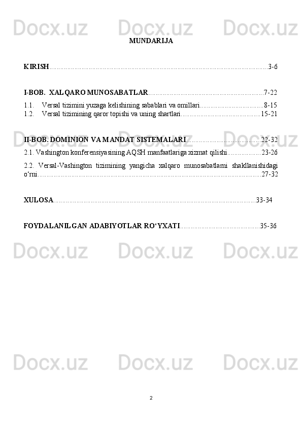 MUNDARIJA
KIRISH ...........................................................................................................................3- 6
I-BOB.   XALQARO MUNOSABATLAR ........................ ......................................... 7 - 22
1.1. Versal tizimini yuzaga kelishining sabablari va omillari.................................... 8-15
1.2. Versal tizimining qaror topishi va uning shartlari............................................. 15-21
II-BOB. DOMINION VA MANDAT SISTEMALARI .......................................... 22 - 32
2.1. Vashington konferensiyasining AQSH manfaatlariga xizmat qilishi................... 23-26
2.2.   Versal-Vashington   tizimining   yangicha   xalqaro   munosabatlarni   shakllanishidagi
o‘rni.......................................................................................................................... ... . 27-32
XULOSA .................................................................................................................. 33 - 34
FOYDALANILGAN ADABIYOTLAR RO‘YXATI .............................................3 5 -3 6
2 