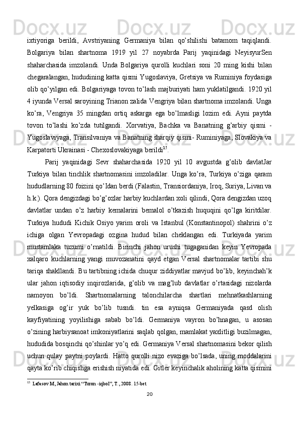 ixtiyoriga   berildi,   Avstriyaning   Germaniya   bilan   qo’shilishi   batamom   taqiqlandi.
Bolgariya   bilan   shartnoma   1919   yil   27   noyabrda   Parij   yaqinidagi   NeyisyurSen
shaharchasida   imzolandi.   Unda   Bolgariya   qurolli   kuchlari   soni   20   ming   kishi   bilan
chegaralangan, hududining katta qismi Yugoslaviya, Gretsiya va Ruminiya foydasiga
olib qo’yilgan edi. Bolgariyaga tovon to’lash majburiyati ham yuklatilgandi. 1920 yil
4 iyunda Versal saroyining Trianon zalida Vengriya bilan shartnoma imzolandi. Unga
ko’ra,   Vengriya   35   mingdan   ortiq   askarga   ega   bo’lmasligi   lozim   edi.   Ayni   paytda
tovon   to’lashi   ko’zda   tutilgandi.   Xorvatiya,   Bachka   va   Banatning   g’arbiy   qismi   -
Yugoslaviyaga, Transilvaniya va Banatning sharqiy qismi- Ruminiyaga, Slovakiya va
Karpatorti Ukrainasi - Chexoslovakiyaga berildi 15
.  
Parij   yaqinidagi   Sevr   shaharchasida   1920   yil   10   avgustda   g’olib   davlatJar
Turkiya   bilan   tinchlik   shartnomasini   imzoladilar.   Unga   ko’ra,   Turkiya   o’ziga   qaram
hududlarning 80 foizini qo’Idan berdi (Falastin, Transiordaniya, Iroq, Suriya, Livan va
h.k.). Qora dengizdagi bo’g’ozlar harbiy kuchlardan xoli qilindi, Qora dengizdan uzoq
davlatlar   undan   o’z   harbiy   kemalarini   bemalol   o’tkazish   huquqini   qo’lga   kiritdilar.
Turkiya   hududi   Kichik   Osiyo   yarim   oroli   va   Istanbul   (Konstantinopol)   shahrini   o’z
ichiga   olgan   Yevropadagi   ozgina   hudud   bilan   cheklangan   edi.   Turkiyada   yarim
mustamlaka   tuzumi   o’rnatildi.   Birinchi   jahon   urushi   tugaganidan   keyin   Yevropada
xalqaro   kuchlarning   yangi   muvozanatini   qayd   etgan   Versal   shartnomalar   tartibi   shu
tariqa shakllandi. Bu tartibning ichida chuqur ziddiyatlar mavjud bo’lib, keyinchah’k
ular   jahon   iqtisodiy   inqirozlarida,   g’olib   va   mag’lub   davlatlar   o’rtasidagi   nizolarda
namoyon   bo’ldi.   Shartnomalarning   talonchilarcha   shartlari   mehnatkashlarning
yelkasiga   og’ir   yuk   bo’lib   tusndi.   tin   esa   ayniqsa   Germaniyada   qasd   olish
kayfiyatining   yoyilishiga   sabab   bo’ldi.   Germaniya   vayron   bo’hnagan,   u   asosan
o’zining harbiysanoat imkoniyatlarini saqlab qolgan, mamlakat yaxlitligi buzilmagan,
hududida bosqinchi qo’shinlar yo’q edi. Germaniya Versal shartnomasini bekor qilish
uchun   qulay   paytni   poylardi.   Hatto   qurolli   nizo   evaziga   bo’lsada,   uning   moddalarini
qayta ko’rib chiqishga erishish niyatida edi. Gitler keyinchalik aholining katta qismini
15
   Lafasov M, Jahon tarixi “Turon -iqbol”, T., 2008.  15 -bet
20 