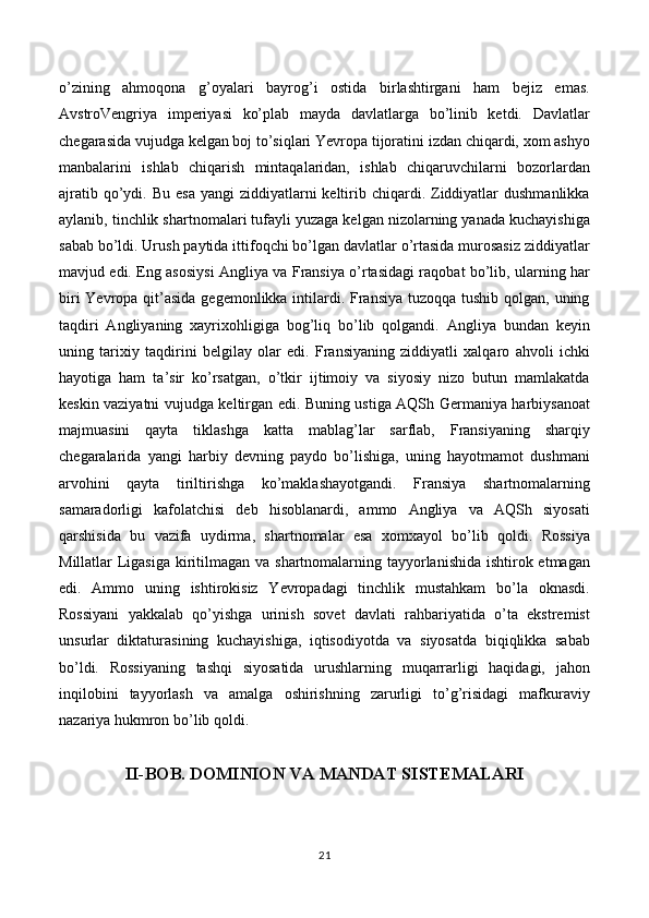 o’zining   ahmoqona   g’oyalari   bayrog’i   ostida   birlashtirgani   ham   bejiz   emas.
AvstroVengriya   imperiyasi   ko’plab   mayda   davlatlarga   bo’linib   ketdi.   Davlatlar
chegarasida vujudga kelgan boj to’siqlari Yevropa tijoratini izdan chiqardi, xom ashyo
manbalarini   ishlab   chiqarish   mintaqalaridan,   ishlab   chiqaruvchilarni   bozorlardan
ajratib  qo’ydi.  Bu  esa  yangi   ziddiyatlarni   keltirib  chiqardi. Ziddiyatlar   dushmanlikka
aylanib, tinchlik shartnomalari tufayli yuzaga kelgan nizolarning yanada kuchayishiga
sabab bo’ldi. Urush paytida ittifoqchi bo’lgan davlatlar o’rtasida murosasiz ziddiyatlar
mavjud edi. Eng asosiysi Angliya va Fransiya o’rtasidagi raqobat bo’lib, ularning har
biri  Yevropa qit’asida gegemonlikka intilardi. Fransiya tuzoqqa tushib qolgan, uning
taqdiri   Angliyaning   xayrixohligiga   bog’liq   bo’lib   qolgandi.   Angliya   bundan   keyin
uning   tarixiy   taqdirini   belgilay   olar   edi.   Fransiyaning   ziddiyatli   xalqaro   ahvoli   ichki
hayotiga   ham   ta’sir   ko’rsatgan,   o’tkir   ijtimoiy   va   siyosiy   nizo   butun   mamlakatda
keskin vaziyatni vujudga keltirgan edi. Buning ustiga AQSh Germaniya harbiysanoat
majmuasini   qayta   tiklashga   katta   mablag’lar   sarflab,   Fransiyaning   sharqiy
chegaralarida   yangi   harbiy   devning   paydo   bo’lishiga,   uning   hayotmamot   dushmani
arvohini   qayta   tiriltirishga   ko’maklashayotgandi.   Fransiya   shartnomalarning
samaradorligi   kafolatchisi   deb   hisoblanardi,   ammo   Angliya   va   AQSh   siyosati
qarshisida   bu   vazifa   uydirma,   shartnomalar   esa   xomxayol   bo’lib   qoldi.   Rossiya
Millatlar Ligasiga kiritilmagan va shartnomalarning tayyorlanishida  ishtirok etmagan
edi.   Ammo   uning   ishtirokisiz   Yevropadagi   tinchlik   mustahkam   bo’la   oknasdi.
Rossiyani   yakkalab   qo’yishga   urinish   sovet   davlati   rahbariyatida   o’ta   ekstremist
unsurlar   diktaturasining   kuchayishiga,   iqtisodiyotda   va   siyosatda   biqiqlikka   sabab
bo’ldi.   Rossiyaning   tashqi   siyosatida   urushlarning   muqarrarligi   haqidagi,   jahon
inqilobini   tayyorlash   va   amalga   oshirishning   zarurligi   to’g’risidagi   mafkuraviy
nazariya hukmron bo’lib qoldi.
II-BOB. DOMINION VA MANDAT SISTEMALARI
21 