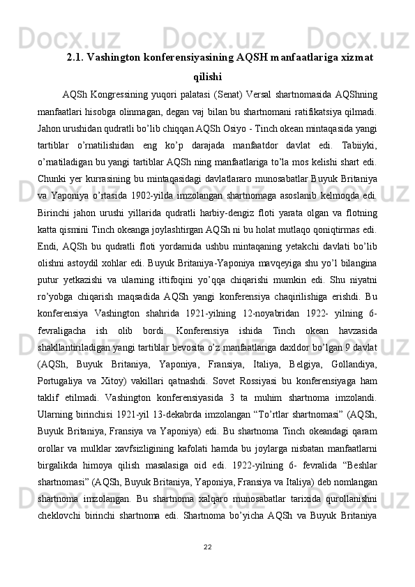 2.1. Vashington konferensiyasining AQSH manfaatlariga xizmat
qilishi
AQSh   Kongressining   yuqori   palatasi   (Senat)   Versal   shartnomasida   AQShning
manfaatlari hisobga olinmagan, degan vaj bilan bu shartnomani  ratifikatsiya qilmadi.
Jahon urushidan qudratli bo’lib chiqqan AQSh Osiyo - Tinch okean mintaqasida yangi
tartiblar   o’rnatilishidan   eng   ko’p   darajada   manfaatdor   davlat   edi.   Tabiiyki,
o’rnatiladigan bu yangi tartiblar AQSh ning manfaatlariga to’la mos kelishi shart edi.
Chunki  yer   kurrasining   bu  mintaqasidagi  davlatlararo  munosabatlar  Buyuk  Britaniya
va   Yaponiya   o’rtasida   1902-yilda   imzolangan   shartnomaga   asoslanib   kelmoqda   edi.
Birinchi   jahon   urushi   yillarida   qudratli   harbiy-dengiz   floti   yarata   olgan   va   flotning
katta qismini Tinch okeanga joylashtirgan AQSh ni bu holat mutlaqo qoniqtirmas edi.
Endi,   AQSh   bu   qudratli   floti   yordamida   ushbu   mintaqaning   yetakchi   davlati   bo’lib
olishni  astoydil  xohlar  edi. Buyuk  Britaniya-Yaponiya  mavqeyiga shu yo’l  bilangina
putur   yetkazishi   va   ularning   ittifoqini   yo’qqa   chiqarishi   mumkin   edi.   Shu   niyatni
ro’yobga   chiqarish   maqsadida   AQSh   yangi   konferensiya   chaqirilishiga   erishdi.   Bu
konferensiya   Vashington   shahrida   1921-yilning   12-noyabridan   1922-   yilning   6-
fevraligacha   ish   olib   bordi.   Konferensiya   ishida   Tinch   okean   havzasida
shakllantiriladigan yangi tartiblar bevosita o’z manfaatlariga daxldor bo’lgan 9 davlat
(AQSh,   Buyuk   Britaniya,   Yaponiya,   Fransiya,   Italiya,   Belgiya,   Gollandiya,
Portugaliya   va   Xitoy)   vakillari   qatnashdi.   Sovet   Rossiyasi   bu   konferensiyaga   ham
taklif   etilmadi.   Vashington   konferensiyasida   3   ta   muhim   shartnoma   imzolandi.
Ularning  birinchisi  1921-yil   13-dekabrda  imzolangan   “To’rtlar  shartnomasi”   (AQSh,
Buyuk   Britaniya,   Fransiya   va   Yaponiya)   edi.   Bu   shartnoma   Tinch   okeandagi   qaram
orollar   va   mulklar   xavfsizligining   kafolati   hamda   bu   joylarga   nisbatan   manfaatlarni
birgalikda   himoya   qilish   masalasiga   oid   edi.   1922-yilning   6-   fevralida   “Beshlar
shartnomasi” (AQSh, Buyuk Britaniya, Yaponiya, Fransiya va Italiya) deb nomlangan
shartnoma   imzolangan.   Bu   shartnoma   xalqaro   munosabatlar   tarixida   qurollanishni
cheklovchi   birinchi   shartnoma   edi.   Shartnoma   bo’yicha   AQSh   va   Buyuk   Britaniya
22 