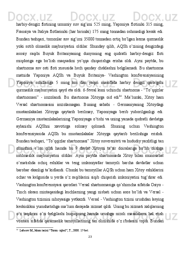 harbiy-dengiz flotining umumiy suv  sig’imi  525 ming, Yaponiya  flotiniki  315 ming,
Fransiya va Italiya flotlariniki (har biriniki) 175 ming tonnadan oshmasligi kerak edi.
Bundan tashqari, tomonlar suv sig’imi 35000 tonnadan ortiq bo’lgan kema qurmaslik
yoki   sotib   olmaslik   majburiyatini   oldilar.   Shunday   qilib,   AQSh   o’zining   dengizdagi
asosiy   raqibi   Buyuk   Britaniyaning   dunyoning   eng   qudratli   harbiy-dengiz   floti
miqdoriga   ega   bo’lish   maqsadini   yo’qqa   chiqarishga   erisha   oldi.   Ayni   paytda,   bu
shartnoma suv osti floti xususida hech qanday cheklashni belgilamadi. Bu shartnoma
matnida   Yaponiya   AQSh   va   Buyuk   Britaniya-   Vashington   konferensiyasining
Yaponiya   sohillariga   5   ming   km   dan   yaqin   masofada   harbiy   dengiz   qarorgohi
qurmaslik majburiyatini qayd eta oldi. 6-fevral kuni uchinchi shartnoma - “To’qqizlar
shartnomasi”   -   imzolandi.   Bu   shartnoma   Xitoyga   oid   edi 16
.   Ma’lumki,   Xitoy   ham
Versal   shartnomasini   imzolamagan.   Buning   sababi   -   Germaniyaning   Xitoydagi
mustamlakalari   Xitoyga   qaytarib   berilmay,   Yaponiyaga   berib   yuborilganligi   edi.
Germaniya mustamlakalarining Yaponiyaga o’tishi va uning yanada qudratli davlatga
aylanishi   AQShni   xavotirga   solmay   qolmadi.   Shuning   uchun   Vashington
konferensiyasida   AQSh   bu   mustamlakalar   Xitoyga   qaytarib   berilishiga   erishdi.
Bundan tashqari, “To’qqizlar shartnomasi” Xitoy suvereniteti va hududiy yaxlitligi tan
olinishini   e’lon   qildi   hamda   bu   9   davlat   Xitoyni   ta’sir   doiralariga   bo’lib   olishga
intilmaslik   majburiyatini   oldilar.   Ayni   paytda   shartnomada   Xitoy   bilan   munosabat
o’rnatishda   ochiq   eshiklar   va   teng   imkoniyatlar   tamoyili   barcha   davlatlar   uchun
barobar ekanligi ta’kidlandi. Chunki bu tamoyillar AQSh uchun ham Xitoy eshiklarini
ochar   va  kelgusida   u  yerda  o’z  raqiblarini  siqib   chiqarish   imkoniyatini   tug’dirar  edi.
Vashington konferensiyasi qarorlari Versal shartnomasiga qo’shimcha sifatida Osiyo -
Tinch   okean   mintaqasidagi   kuchlarning   yangi   nisbati   uchun   asos   bo’ldi   va   Versal   -
Vashington tizimini nihoyasiga yetkazdi. Versal - Vashington tizimi urushdan keying
keskinlikni yumshatishga ma’lum darajada xizmat qildi. Uning bu xizmati xalqlarning
o’z   taqdirini   o’zi   belgilashi   huquqining   hamda   urushga   nizoli   masalalarni   hal   etish
vositasi sifatida qaramaslik tamoyillarining tan olinishida o’z ifodasini topdi. Bundan
16
   Lafasov M, Jahon tarixi “Turon -iqbol”, T., 2008.  17 -bet
23 