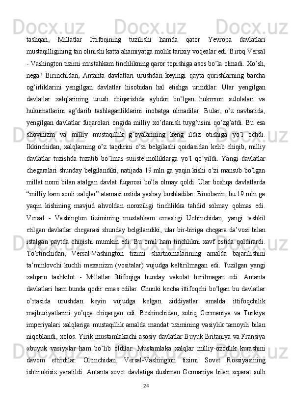 tashqari,   Millatlar   Ittifoqining   tuzilishi   hamda   qator   Yevropa   davlatlari
mustaqilligining tan olinishi katta ahamiyatga molik tarixiy voqealar edi. Biroq Versal
- Vashington tizimi mustahkam tinchlikning qaror topishiga asos bo’la olmadi. Xo’sh,
nega?   Birinchidan,   Antanta   davlatlari   urushdan   keyingi   qayta   qurishlarning   barcha
og’irliklarini   yengilgan   davlatlar   hisobidan   hal   etishga   urindilar.   Ular   yengilgan
davlatlar   xalqlarining   urush   chiqarishda   aybdor   bo’lgan   hukmron   sulolalari   va
hukumatlarini   ag’darib   tashlaganliklarini   inobatga   olmadilar.   Bular,   o’z   navbatida,
yengilgan   davlatlar   fuqarolari   ongida   milliy   xo’rlanish   tuyg’usini   qo’zg’atdi.   Bu   esa
shovinizm   va   milliy   mustaqillik   g’oyalarining   keng   ildiz   otishiga   yo’l   ochdi.
Ikkinchidan,   xalqlarning   o’z   taqdirini   o’zi   belgilashi   qoidasidan   kelib   chiqib,   milliy
davlatlar   tuzishda   tuzatib   bo’lmas   suiiste’molliklarga   yo’l   qo’yildi.   Yangi   davlatlar
chegaralari shunday belgilandiki, natijada 19 mln ga yaqin kishi o’zi mansub bo’lgan
millat  nomi  bilan  atalgan  davlat  fuqarosi   bo’la  olmay qoldi.  Ular   boshqa  davlatlarda
“milliy kam sonli xalqlar” atamasi ostida yashay boshladilar. Binobarin, bu 19 mln ga
yaqin   kishining   mavjud   ahvoldan   noroziligi   tinchlikka   tahdid   solmay   qolmas   edi.
Versal   -   Vashington   tizimining   mustahkam   emasligi   Uchinchidan,   yangi   tashkil
etilgan davlatlar chegarasi shunday belgilandiki, ular bir-biriga chegara da’vosi  bilan
istalgan   paytda   chiqishi   mumkin   edi.   Bu   omil   ham   tinchlikni   xavf   ostida   qoldirardi.
To’rtinchidan,   Versal-Vashington   tizimi   shartnomalarining   amalda   bajarilishini
ta’minlovchi   kuchli   mexanizm   (vositalar)   vujudga   keltirilmagan   edi.   Tuzilgan   yangi
xalqaro   tashkilot   -   Millatlar   Ittifoqiga   bunday   vakolat   berilmagan   edi.   Antanta
davlatlari ham bunda qodir emas edilar. Chunki kecha ittifoqchi bo’lgan bu davlatlar
o’rtasida   urushdan   keyin   vujudga   kelgan   ziddiyatlar   amalda   ittifoqchilik
majburiyatlarini   yo’qqa   chiqargan   edi.   Beshinchidan,   sobiq   Germaniya   va   Turkiya
imperiyalari   xalqlariga   mustaqillik   amalda   mandat   tizimining   vasiylik   tamoyili   bilan
niqoblandi, xolos. Yirik mustamlakachi asosiy davlatlar Buyuk Britaniya va Fransiya
«buyuk   vasiy»lar   ham   bo’lib   oldilar.   Mustamlaka   xalqlar   milliy-ozodlik   kurashini
davom   ettirdilar.   Oltinchidan,   Versal-Vashington   tizimi   Sovet   Rossiyasining
ishtirokisiz   yaratildi.   Antanta   sovet   davlatiga   dushman   Germaniya   bilan   separat   sulh
24 