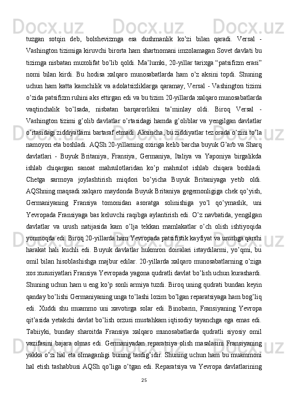 tuzgan   sotqin   deb,   bolshevizmga   esa   dushmanlik   ko’zi   bilan   qaradi.   Versal   -
Vashington tizimiga kiruvchi birorta ham shartnomani imzolamagan Sovet davlati bu
tizimga nisbatan muxolifat bo’lib qoldi. Ma’lumki, 20-yillar tarixga “patsifizm erasi”
nomi   bilan   kirdi.   Bu   hodisa   xalqaro   munosabatlarda   ham   o’z   aksini   topdi.   Shuning
uchun ham  katta  kamchilik va  adolatsizliklarga  qaramay, Versal  -  Vashington  tizimi
o’zida patsifizm ruhini aks ettirgan edi va bu tizim 20-yillarda xalqaro munosabatlarda
vaqtinchalik   bo’lsada,   nisbatan   barqarorlikni   ta’minlay   oldi.   Biroq   Versal   -
Vashington  tizimi  g’olib davlatlar  o’rtasidagi   hamda g’oliblar   va  yengilgan davlatlar
o’rtasidagi ziddiyatlarni bartaraf etmadi. Aksincha, bu ziddiyatlar tez orada o’zini to’la
namoyon eta boshladi. AQSh 20-yillarning oxiriga kelib barcha buyuk G’arb va Sharq
davlatlari   -   Buyuk   Britaniya,   Fransiya,   Germaniya,   Italiya   va   Yaponiya   birgalikda
ishlab   chiqargan   sanoat   mahsulotlaridan   ko’p   mahsulot   ishlab   chiqara   boshladi.
Chetga   sarmoya   joylashtirish   miqdori   bo’yicha   Buyuk   Britaniyaga   yetib   oldi.
AQShning maqsadi xalqaro maydonda Buyuk Britaniya gegemonligiga chek qo’yish,
Germaniyaning   Fransiya   tomonidan   asoratga   solinishiga   yo’l   qo’ymaslik,   uni
Yevropada Fransiyaga bas keluvchi raqibga aylantirish edi. O’z navbatida, yengilgan
davlatlar   va   urush   natijasida   kam   o’lja   tekkan   mamlakatlar   o’ch   olish   ishtiyoqida
yonmoqda edi. Biroq 20-yillarda ham Yevropada patsifistik kayfiyat va urushga qarshi
harakat   hali   kuchli   edi.   Buyuk   davlatlar   hukmron   doiralari   istaydilarmi,   yo’qmi,   bu
omil bilan hisoblashishga majbur edilar. 20-yillarda xalqaro munosabatlarning o’ziga
xos xususiyatlari Fransiya Yevropada yagona qudratli davlat bo’lish uchun kurashardi.
Shuning uchun ham u eng ko’p sonli armiya tuzdi. Biroq uning qudrati bundan keyin
qanday bo’lishi Germaniyaning unga to’lashi lozim bo’lgan reparatsiyaga ham bog’liq
edi.   Xuddi   shu   muammo   uni   xavotirga   solar   edi.   Binobarin,   Fransiyaning   Yevropa
qit’asida yetakchi davlat bo’lish orzusi mustahkam iqtisodiy tayanchga ega emas edi.
Tabiiyki,   bunday   sharoitda   Fransiya   xalqaro   munosabatlarda   qudratli   siyosiy   omil
vazifasini   bajara   olmas   edi.   Germaniyadan   reparatsiya   olish   masalasini   Fransiyaning
yakka o’zi hal eta olmaganligi buning tasdig’idir. Shuning uchun ham bu muammoni
hal etish tashabbusi  AQSh qo’liga o’tgan edi. Reparatsiya va Yevropa davlatlarining
25 