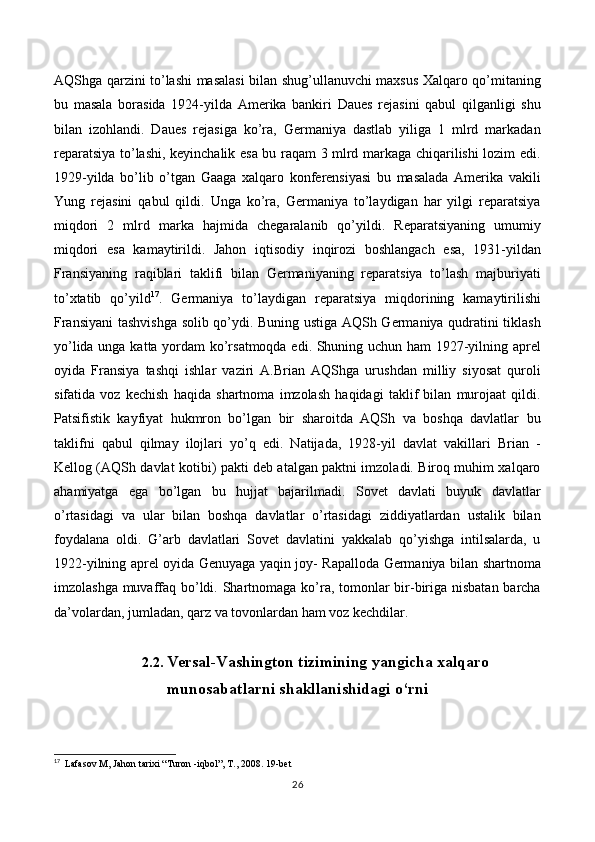 AQShga qarzini to’lashi masalasi bilan shug’ullanuvchi maxsus Xalqaro qo’mitaning
bu   masala   borasida   1924-yilda   Amerika   bankiri   Daues   rejasini   qabul   qilganligi   shu
bilan   izohlandi.   Daues   rejasiga   ko’ra,   Germaniya   dastlab   yiliga   1   mlrd   markadan
reparatsiya to’lashi, keyinchalik esa bu raqam 3 mlrd markaga chiqarilishi lozim edi.
1929-yilda   bo’lib   o’tgan   Gaaga   xalqaro   konferensiyasi   bu   masalada   Amerika   vakili
Yung   rejasini   qabul   qildi.   Unga   ko’ra,   Germaniya   to’laydigan   har   yilgi   reparatsiya
miqdori   2   mlrd   marka   hajmida   chegaralanib   qo’yildi.   Reparatsiyaning   umumiy
miqdori   esa   kamaytirildi.   Jahon   iqtisodiy   inqirozi   boshlangach   esa,   1931-yildan
Fransiyaning   raqiblari   taklifi   bilan   Germaniyaning   reparatsiya   to’lash   majburiyati
to’xtatib   qo’yild 17
.   Germaniya   to’laydigan   reparatsiya   miqdorining   kamaytirilishi
Fransiyani tashvishga solib qo’ydi. Buning ustiga AQSh Germaniya qudratini tiklash
yo’lida unga katta yordam ko’rsatmoqda edi. Shuning uchun ham 1927-yilning aprel
oyida   Fransiya   tashqi   ishlar   vaziri   A.Brian   AQShga   urushdan   milliy   siyosat   quroli
sifatida   voz   kechish   haqida   shartnoma   imzolash   haqidagi   taklif   bilan   murojaat   qildi.
Patsifistik   kayfiyat   hukmron   bo’lgan   bir   sharoitda   AQSh   va   boshqa   davlatlar   bu
taklifni   qabul   qilmay   ilojlari   yo’q   edi.   Natijada,   1928-yil   davlat   vakillari   Brian   -
Kellog (AQSh davlat kotibi) pakti deb atalgan paktni imzoladi. Biroq muhim xalqaro
ahamiyatga   ega   bo’lgan   bu   hujjat   bajarilmadi.   Sovet   davlati   buyuk   davlatlar
o’rtasidagi   va   ular   bilan   boshqa   davlatlar   o’rtasidagi   ziddiyatlardan   ustalik   bilan
foydalana   oldi.   G’arb   davlatlari   Sovet   davlatini   yakkalab   qo’yishga   intilsalarda,   u
1922-yilning aprel oyida Genuyaga yaqin joy- Rapalloda Germaniya bilan shartnoma
imzolashga muvaffaq bo’ldi. Shartnomaga ko’ra, tomonlar bir-biriga nisbatan barcha
da’volardan, jumladan, qarz va tovonlardan ham voz kechdilar. 
2.2.   Versal-Vashington tizimining yangicha xalqaro
munosabatlarni shakllanishidagi o‘rni  
17
   Lafasov M, Jahon tarixi “Turon -iqbol”, T., 2008.  19 -bet
26 