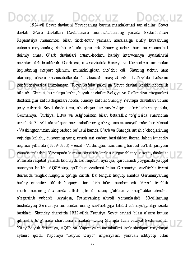   1924-yil   Sovet   davlatini   Yevropaning   barcha   mamlakatlari   tan   oldilar.   Sovet
davlati   G’arb   davlatlari   Davlatlararo   munosabatlarning   yanada   keskinlashuvi
Reparatsiya   muammosi   bilan   tinch-totuv   yashash   masalasiga   sinfiy   kurashning
xalqaro   maydondagi   shakli   sifatida   qarar   edi.   Shuning   uchun   ham   bu   munosabat
doimiy   emas,   G’arb   davlatlari   ertami-kechmi   harbiy   intervensiya   uyushtirishi
mumkin,   deb   hisoblardi.   G’arb   esa,   o’z   navbatida   Rossiya   va   Komintern   tomonidan
inqilobning   eksport   qilinishi   mumkinligidan   cho’chir   edi.   Shuning   uchun   ham
ularning   o’zaro   munosabatlarida   hadiksirash   mavjud   edi.   1925-yilda   Lokarno
konferensiyasida   imzolangan   “Reyn   kafolat   pakti”ga   Sovet   davlati   keskin   norozilik
bildirdi. Chunki, bu paktga ko’ra, buyuk davlatlar Belgiya va Gollandiya chegaralari
daxlsizligini kafolatlaganlari holda, bunday kafolat Sharqiy Yevropa davlatlari uchun
joriy   etilmadi.   Sovet   davlati   esa,   o’z   chegaralari   xavfsizligini   ta’minlash   maqsadida,
Germaniya,   Turkiya,   Litva   va   Afg’oniston   bilan   betaraflik   to’g’risida   shartnoma
imzoladi. 30-yillarda xalqaro munosabatlarning o’ziga xos xususiyatlaridan biri Versal
- Vashington tizimining barbod bo’lishi hamda G’arb va Sharqda urush o’choqlarining
vujudga kelishi, dunyoning yangi urush sari qadam bosishidan iborat. Jahon iqtisodiy
inqirozi yillarida (1929-1933) Versal - Vashington tizimining barbod bo’lish jarayoni
yanada tezlashdi. Yevropada kuchlar nisbatida keskin o’zgarishlar yuz berdi, davlatlar
o’rtasida raqobat yanada kuchaydi. Bu raqobat, ayniqsa, qurollanish poygasida yaqqol
namoyon   bo’ldi.   AQSHning   qo’llab-quvvatlashi   bilan   Germaniya   xavfsizlik   tizimi
doirasida   tenglik   huquqini   qo’lga   kiritdi.   Bu   tenglik   huquqi   amalda   Germaniyaning
harbiy   qudratini   tiklash   huquqini   tan   olish   bilan   barobar   edi.   Versal   tinchlik
shartnomasining   shu   tarzda   taftish   qilinishi   sobiq   g’oliblar   va   mag’lublar   ahvolini
o’zgartirib   yubordi.   Ayniqsa,   Fransiyaning   ahvoli   yomonlashdi.   30-yillarning
boshidayoq   Germaniya   tomonidan   uning   xavfsizligiga   tahdid   solinayotganligi   sezila
boshladi.   Shunday   sharoitda   1932-yilda   Fransiya   Sovet   davlati   bilan   o’zaro   hujum
qilmaslik   to’g’risida   shartnoma   imzoladi.   Uzoq   Sharqda   ham   vaziyat   keskinlashdi.
Xitoy   Buyuk   Britaniya,   AQSh   va   Yaponiya   munosabatlari   keskinlashgan   maydonga
aylanib   qoldi.   Yaponiya   “Buyuk   Osiyo”   imperiyasini   yaratish   ishtiyoqi   bilan
27 