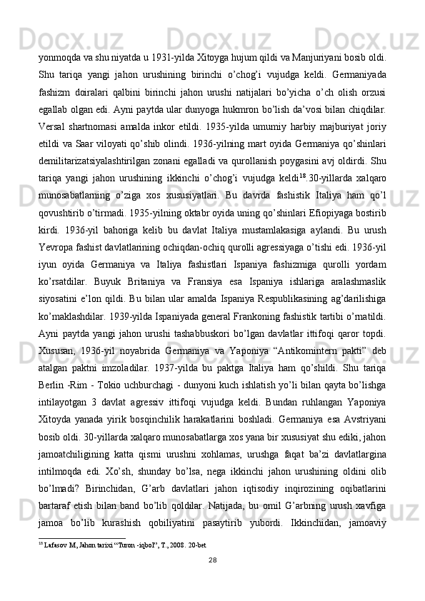 yonmoqda va shu niyatda u 1931-yilda Xitoyga hujum qildi va Manjuriyani bosib oldi.
Shu   tariqa   yangi   jahon   urushining   birinchi   o’chog’i   vujudga   keldi.   Germaniyada
fashizm   doiralari   qalbini   birinchi   jahon   urushi   natijalari   bo’yicha   o’ch   olish   orzusi
egallab olgan edi. Ayni paytda ular dunyoga hukmron bo’lish da’vosi bilan chiqdilar.
Versal   shartnomasi   amalda   inkor   etildi.   1935-yilda   umumiy   harbiy   majburiyat   joriy
etildi va Saar viloyati qo’shib olindi. 1936-yilning mart oyida Germaniya qo’shinlari
demilitarizatsiyalashtirilgan  zonani egalladi  va qurollanish poygasini  avj  oldirdi. Shu
tariqa   yangi   jahon   urushining   ikkinchi   o’chog’i   vujudga   keldi 18
.30-yillarda   xalqaro
munosabatlarning   o’ziga   xos   xususiyatlari.   Bu   davrda   fashistik   Italiya   ham   qo’l
qovushtirib o’tirmadi. 1935-yilning oktabr oyida uning qo’shinlari Efiopiyaga bostirib
kirdi.   1936-yil   bahoriga   kelib   bu   davlat   Italiya   mustamlakasiga   aylandi.   Bu   urush
Yevropa fashist davlatlarining ochiqdan-ochiq qurolli agressiyaga o’tishi edi. 1936-yil
iyun   oyida   Germaniya   va   Italiya   fashistlari   Ispaniya   fashizmiga   qurolli   yordam
ko’rsatdilar.   Buyuk   Britaniya   va   Fransiya   esa   Ispaniya   ishlariga   aralashmaslik
siyosatini   e’lon   qildi.   Bu   bilan   ular   amalda   Ispaniya   Respublikasining   ag’darilishiga
ko’maklashdilar. 1939-yilda Ispaniyada general Frankoning fashistik tartibi o’rnatildi.
Ayni   paytda   yangi   jahon   urushi   tashabbuskori   bo’lgan   davlatlar   ittifoqi   qaror   topdi.
Xususan,   1936-yil   noyabrida   Germaniya   va   Yaponiya   “Antikomintern   pakti”   deb
atalgan   paktni   imzoladilar.   1937-yilda   bu   paktga   Italiya   ham   qo’shildi.   Shu   tariqa
Berlin -Rim - Tokio uchburchagi - dunyoni kuch ishlatish yo’li bilan qayta bo’lishga
intilayotgan   3   davlat   agressiv   ittifoqi   vujudga   keldi.   Bundan   ruhlangan   Yaponiya
Xitoyda   yanada   yirik   bosqinchilik   harakatlarini   boshladi.   Germaniya   esa   Avstriyani
bosib oldi. 30-yillarda xalqaro munosabatlarga xos yana bir xususiyat shu ediki, jahon
jamoatchiligining   katta   qismi   urushni   xohlamas,   urushga   faqat   ba’zi   davlatlargina
intilmoqda   edi.   Xo’sh,   shunday   bo’lsa,   nega   ikkinchi   jahon   urushining   oldini   olib
bo’lmadi?   Birinchidan,   G’arb   davlatlari   jahon   iqtisodiy   inqirozining   oqibatlarini
bartaraf   etish   bilan   band   bo’lib   qoldilar.   Natijada,   bu   omil   G’arbning   urush   xavfiga
jamoa   bo’lib   kurashish   qobiliyatini   pasaytirib   yubordi.   Ikkinchidan,   jamoaviy
18
  Lafasov M, Jahon tarixi “Turon -iqbol”, T., 2008.  20 -bet
28 