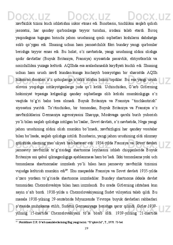 xavfsizlik tizimi  kuch ishlatishni  inkor  etmas edi. Binobarin, tinchlikni saqlab qolish
jasoratni,   har   qanday   qurbonlarga   tayyor   turishni,   irodani   talab   etardi.   Biroq
yaqindagina   tugagan   birinchi   jahon   urushining   qonli   oqibatlari   kishilarni   dahshatga
solib   qo’ygan   edi.   Shuning   uchun   ham   jamoatchilik   fikri   bunday   yangi   qurbonlar
berishga   tayyor   emas   edi.   Bu   holat,   o’z   navbatida,   yangi   urushning   oldini   olishga
qodir   davlatlar   (Buyuk   Britaniya,   Fransiya)   siyosatida   passivlik,   ehtiyotkorlik   va
noizchillikni yuzaga keltirdi. AQShda esa aralashmaslik kayfiyati kuchli edi. Shuning
uchun   ham   urush   xavfi   kundan-kunga   kuchayib   borayotgan   bir   sharoitda   AQSh
hukmron   doiralari   o’z   qobiqlariga   o’ralib   olishni   lozim   topdilar.   Bu   esa   yangi   urush
olovini   yoqishga   intilayotganlarga   juda   qo’l   keldi.   Uchinchidan,   G’arb   Gitlerning
hokimiyat   tepasiga   kelganligi   qanday   oqibatlarga   olib   kelishi   mumkinligiga   o’z
vaqtida   to’g’ri   baho   bera   olmadi.   Buyuk   Britaniya   va   Fransiya   “tinchlantirish”
siyosatini   yuritdi.   To’rtinchidan,   bir   tomondan,   Buyuk   Britaniya   va   Fransiya   o’z
xavfsizliklarini   Germaniya   agressiyasini   Sharqqa,   Moskvaga   qarshi   burib   yuborish
yo’li bilan saqlab qolishga intilgan bo’lsalar, Sovet davlati, o’z navbatida, Nega yangi
jahon   urushining   oldini   olish   mumkin   bo’lmadi,   xavfsizligini   har   qanday   vositalar
bilan bo’lsada, saqlab qolishga intildi. Binobarin, yangi jahon urushining oldi olinmay
qolishida   ularning   mas’uliyati   bab-baravar   edi.   1934-yilda   Fransiya   va   Sovet   davlati
jamoaviy   xavfsizlik   to’g’risidagi   shartnoma   loyihasini   ishlab   chiqqanlarida   Buyuk
Britaniya uni qabul qilmaganligiga ajablanmasa ham bo’ladi. Ikki tomonlama yoki uch
tomonlama   shartnomalar   imzolash   yo’li   bilan   ham   jamoaviy   xavfsizlik   tizimini
vujudga   keltirish   mumkin   edi 19
.   Shu   maqsadda   Fransiya   va   Sovet   davlati   1935-yilda
o’zaro   yordam   to’g’risida   shartnoma   imzoladilar.   Bunday   shartnoma   ikkala   davlat
tomonidan   Chexoslovakiya   bilan   ham   imzolandi.   Bu   orada   Gitlerning   ishtahasi   kun
sayin   o’sib   bordi.   1938-yilda   u   Chexoslovakiyaning   Sudet   viloyatini   talab   qildi.   Bu
masala   1938-yilning   29-sentabrida   Myunxenda   Yevropa   buyuk   davlatlari   rahbarlari
o’rtasida muhokama etilib, Sudetni  Germaniyaga berishga qaror  qilindi. Gitler 1939-
yilning   15-martida   Chexoslovakiyani   to’la   bosib   oldi.   1939-yilning   21-martida
19
   Nuriddinov Z.R. G ‘ arb mamlakatlarining Eng yangi tarixi. “O ‘ qituvchi”, T., 1978. 73-bet   
29 