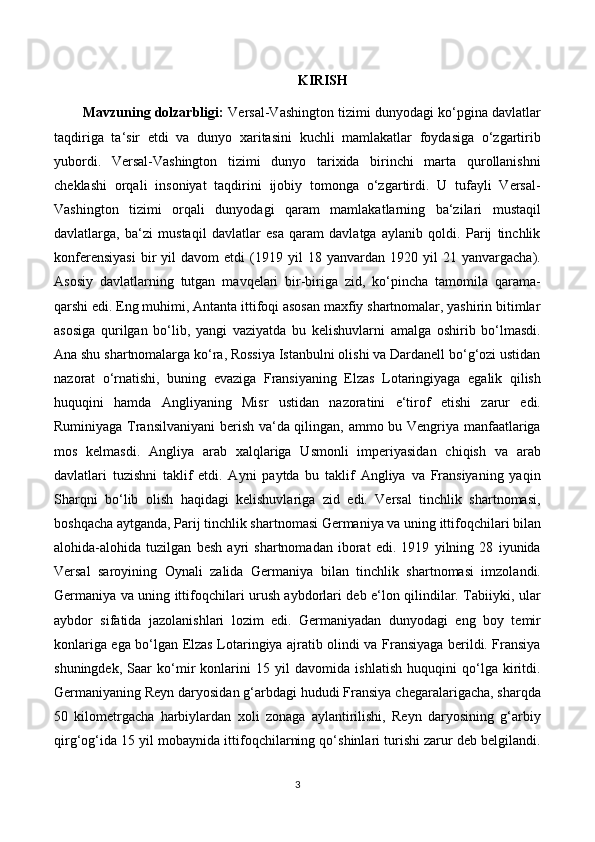 KIRISH
Mavzuning dolzarbligi:   Versal-Vashington tizimi dunyodagi ko‘pgina davlatlar
taqdiriga   ta‘sir   etdi   va   dunyo   xaritasini   kuchli   mamlakatlar   foydasiga   o‘zgartirib
yubordi.   Versal-Vashington   tizimi   dunyo   tarixida   birinchi   marta   qurollanishni
cheklashi   orqali   insoniyat   taqdirini   ijobiy   tomonga   o‘zgartirdi.   U   tufayli   Versal-
Vashington   tizimi   orqali   dunyodagi   qaram   mamlakatlarning   ba‘zilari   mustaqil
davlatlarga,   ba‘zi   mustaqil   davlatlar   esa   qaram   davlatga   aylanib   qoldi.   Parij   tinchlik
konferensiyasi   bir   yil   davom   etdi   (1919  yil   18  yanvardan   1920  yil   21  yanvargacha).
Asosiy   davlatlarning   tutgan   mavqelari   bir-biriga   zid,   ko‘pincha   tamomila   qarama-
qarshi edi. Eng muhimi, Antanta ittifoqi asosan maxfiy shartnomalar, yashirin bitimlar
asosiga   qurilgan   bo‘lib,   yangi   vaziyatda   bu   kelishuvlarni   amalga   oshirib   bo‘lmasdi.
Ana shu shartnomalarga ko‘ra, Rossiya Istanbulni olishi va Dardanell bo‘g‘ozi ustidan
nazorat   o‘rnatishi,   buning   evaziga   Fransiyaning   Elzas   Lotaringiyaga   egalik   qilish
huquqini   hamda   Angliyaning   Misr   ustidan   nazoratini   e‘tirof   etishi   zarur   edi.
Ruminiyaga Transilvaniyani  berish va‘da qilingan, ammo bu Vengriya manfaatlariga
mos   kelmasdi.   Angliya   arab   xalqlariga   Usmonli   imperiyasidan   chiqish   va   arab
davlatlari   tuzishni   taklif   etdi.   Ayni   paytda   bu   taklif   Angliya   va   Fransiyaning   yaqin
Sharqni   bo‘lib   olish   haqidagi   kelishuvlariga   zid   edi.   Versal   tinchlik   shartnomasi,
boshqacha aytganda, Parij tinchlik shartnomasi Germaniya va uning ittifoqchilari bilan
alohida-alohida   tuzilgan   besh   ayri   shartnomadan   iborat   edi.   1919   yilning   28   iyunida
Versal   saroyining   Oynali   zalida   Germaniya   bilan   tinchlik   shartnomasi   imzolandi.
Germaniya va uning ittifoqchilari urush aybdorlari deb e‘lon qilindilar. Tabiiyki, ular
aybdor   sifatida   jazolanishlari   lozim   edi.   Germaniyadan   dunyodagi   eng   boy   temir
konlariga ega bo‘lgan Elzas Lotaringiya ajratib olindi va Fransiyaga berildi. Fransiya
shuningdek,   Saar   ko‘mir   konlarini   15   yil   davomida   ishlatish   huquqini   qo‘lga   kiritdi.
Germaniyaning Reyn daryosidan g‘arbdagi hududi Fransiya chegaralarigacha, sharqda
50   kilometrgacha   harbiylardan   xoli   zonaga   aylantirilishi,   Reyn   daryosining   g‘arbiy
qirg‘og‘ida 15 yil mobaynida ittifoqchilarning qo‘shinlari turishi zarur deb belgilandi.
3 