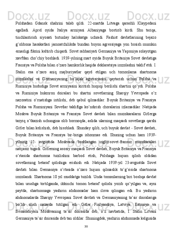 Polshadan   Gdansk   shahrini   talab   qildi.   22-martda   Litvaga   qarashli   Klaypedani
egalladi.   Aprel   oyida   Italiya   armiyasi   Albaniyaga   bostirib   kirdi.   Shu   tariqa,
tinchlantirish   siyosati   butunlay   halokatga   uchradi.   Fashist   davlatlarining   bejazo
g’olibona   harakatlari   jamoatchilikda   bundan   buyon   agressiyaga   yon   bosish   mumkin
emasligi fikrini keltirib chiqardi. Sovet rahbariyati Germaniya va Yaponiya solayotgan
xavfdan cho’chiy boshladi. 1939-yilning mart oyida Buyuk Britaniya Sovet davlatiga
Fransiya va Polsha bilan o’zaro hamkorlik haqida deklaratsiya imzolashni taklif etdi. I.
Stalin   esa   o’zaro   aniq   majburiyatlar   qayd   etilgan   uch   tomonlama   shartnoma
imzolashni   va   Germaniyaning   bo’lajak   agressiyasini   qaytarish   uchun   Polsha   va
Ruminiya  hududiga  Sovet  armiyasini  kiritish   huquqi   berilishi   shartini   qo’ydi.  Polsha
va   Ruminiya   hukmron   doiralari   bu   shartni   sovetlarning   Sharqiy   Yevropada   o’z
nazoratini   o’rnatishga   intilishi,   deb   qabul   qilmadilar.   Buyuk   Britaniya   va   Fransiya
Polsha   va   Ruminiyani   Sovetlar   taklifiga   ko’ndirish   choralarini   izlamadilar.   Natijada
Moskva   Buyuk   Britaniya   va   Fransiya   Sovet   davlati   bilan   muzokaralarni   Gitlerga
tazyiq o’tkazish uchungina olib bormoqda, aslida  ularning maqsadi  sovetlarga qarshi
Gitler bilan kelishish, deb hisobladi. Shunday qilib, uch buyuk davlat - Sovet davlati,
Buyuk   Britaniya   va   Fransiya   bir-biriga   ishonmas   edi.   Shuning   uchun   ham   1939-
yilning   12-   avgustida   Moskvada   boshlangan   ingliz-sovet-fransuz   muzokaralari
natijasiz tugadi. Gitlerning asosiy maqsadi Sovet davlati, Buyuk Britaniya va Fransiya
o’rtasida   shartnoma   tuzilishini   barbod   etish,   Polshaga   hujum   qilish   oldidan
sovetlarning   betaraf   qolishiga   erishish   edi.   Natijada   1939-yil   23-avgustda   Sovet
davlati   bilan   Germaniya   o’rtasida   o’zaro   hujum   qilmaslik   to’g’risida   shartnoma
imzolandi. Shartnoma 10 yil muddatga tuzildi. Unda tomonlarning biri boshqa davlat
bilan   urushga   tortilganda,   ikkinchi   tomon   betaraf   qolishi   yozib   qo’yilgan   va,   ayni
paytda,   shartnomaga   yashirin   ahdnomalar   ham   ilova   qilingan   edi.   Bu   yashirin
ahdnomalarda   Sharqiy   Yevropani   Sovet   davlati   va   Germaniyaning   ta’sir   doiralariga
bo’lib   olish   nazarda   tutilgan   edi.   Gitler   Finlyandiya,   Latviya,   Estoniya   va
Bessarabiyani   Moskvaning   ta’sir   doirasida   deb,   o’z   navbatida,   I.   Stalin   Litvani
Germaniya ta’sir doirasida deb tan oldilar. Shuningdek, yashirin ahdnomada kelgusida
30 