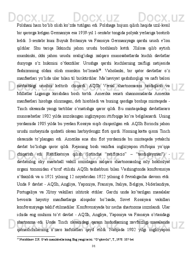 Polshani ham bo’lib olish ko’zda tutilgan edi. Polshaga hujum qilish haqida uzil-kesil
bir qarorga kelgan Germaniya esa 1939-yil 1-sentabr tongida polyak yerlariga bostirib
keldi.   3-sentabr   kuni   Buyuk   Britaniya   va   Fransiya   Germaniyaga   qarshi   urush   e’lon
qildilar.   Shu   tariqa   Ikkinchi   jahon   urushi   boshlanib   ketdi.   Xulosa   qilib   aytish
mumkinki,   ikki   jahon   urushi   oralig’idagi   xalqaro   munosabatlarda   kuchli   davlatlar
dunyoga   o’z   hukmini   o’tkazdilar.   Urushga   qarshi   kuchlarning   zaifligi   natijasida
fashizmning   oldini   olish   mumkin   bo’lmadi 20
.   Vaholanki,   bir   qator   davlatlar   o’z
manfaatlari  yo’lida ular  bilan  til  biriktirdilar. Ma’naviyat  qashshoqligi  va nafs balosi
navbatdagi   urushni   keltirib   chiqardi.   AQSh   Versal   shartnomasini   tasdiqlash   va
Millatlar   Ligasiga   kirishdan   bosh   tortdi.   Amerika   senati   shannomalarda   Amerika
manfaatlari  hisobga olinmagan, deb hisobladi  va buning qasdiga boshqa  mintaqada -
Tinch   okeanida   yangi   tartiblar   o’rnatishga   qaror   qildi.   Bu   mintaqadagi   davlatlararo
munosabatlar 1902 yilda imzolangan inglizyapon ittifoqiga ko’ra belgilanardi. Uning
yordamida 1905 yilda bu yerdan Rossiya  siqib chiqarilgan edi. AQSh Birinchi jahon
urushi mobaynida qudratli okean harbiydengiz floti qurdi. Homing katta qismi Tinch
okeanida   to’plangan   edi.   Amerika   ana   shu   flot   yordamida   bu   mintaqada   yetakchi
davlat   bo’lishga   qaror   qildi.   Rejaning   bosh   vazifasi   inglizyapon   ittifoqini   yo’qqa
chiqarish   edi.   Ratifikatsiya   qilish   (lotincha   “ratificacio”   –   “tasdiqlayman”)   -
davlatnlng   oliy   martaball   vakill   imzolagan   xalqaro   shartnomanlng   oily   hoklmlyat
organi   tomonidan   e’tirof   etilishi   AQSh   tashabbusi   bilan   Vashingtonda   konferensiya
o’tkazildi   va   u   1921   yilning   12   noyabridan   1922   yilning   6   fevraligacha   davom   etdi.
Unda   9   davlat   -   AQSh,   Angliya,   Yaponiya,   Fransiya,   Italiya,   Belgiya,   Niderlandiya,
Portugaliya   va   Xitoy   vakillari   ishtirok   etdilar.   Garchi   unda   ko’tarilgan   masalalar
bevosita   hayotiy   manfaatlarga   aloqador   bo’lsada,   Sovet   Rossiyasi   vakillari
konferensiyaga taklif etilmadilar. Konferensiyada bir necha shartnoma imzolandi. Ular
ichida   eng   muhimi   to’rt   davlat   -   AQSh,   Angliya,   Yaponiya   va   Fransiya   o’rtasidagi
shartnoma   edi.   Unda   Tinch   okeanidagi   qaram   hududlaming   xavfsizligi   masalasida
qatnashchilarning   o’zaro   kafolatlari   qayd   etildi.   Natijada   1902   yilgi   inglizyapon
20
  Nuriddinov Z.R. G ‘ arb mamlakatlarining Eng yangi tarixi. “O ‘ qituvchi”, T., 1978. 107-bet   
31 