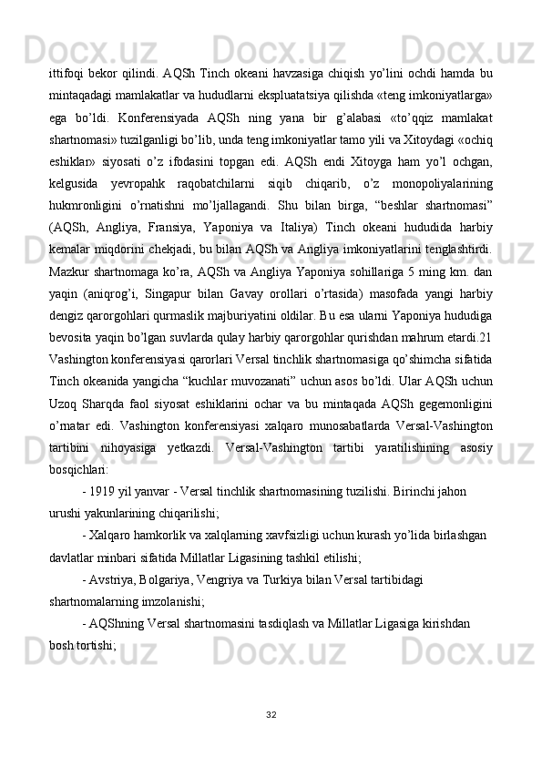 ittifoqi   bekor   qilindi.   AQSh   Tinch   okeani   havzasiga   chiqish   yo’lini   ochdi   hamda   bu
mintaqadagi mamlakatlar va hududlarni ekspluatatsiya qilishda «teng imkoniyatlarga»
ega   bo’ldi.   Konferensiyada   AQSh   ning   yana   bir   g’alabasi   «to’qqiz   mamlakat
shartnomasi» tuzilganligi bo’lib, unda teng imkoniyatlar tamo yili va Xitoydagi «ochiq
eshiklar»   siyosati   o’z   ifodasini   topgan   edi.   AQSh   endi   Xitoyga   ham   yo’l   ochgan,
kelgusida   yevropahk   raqobatchilarni   siqib   chiqarib,   o’z   monopoliyalarining
hukmronligini   o’rnatishni   mo’ljallagandi.   Shu   bilan   birga,   “beshlar   shartnomasi”
(AQSh,   Angliya,   Fransiya,   Yaponiya   va   Italiya)   Tinch   okeani   hududida   harbiy
kemalar miqdorini chekjadi, bu bilan AQSh va Angliya imkoniyatlarini tenglashtirdi.
Mazkur   shartnomaga  ko’ra, AQSh  va  Angliya Yaponiya  sohillariga  5 ming km.  dan
yaqin   (aniqrog’i,   Singapur   bilan   Gavay   orollari   o’rtasida)   masofada   yangi   harbiy
dengiz qarorgohlari qurmaslik majburiyatini oldilar. Bu esa ularni Yaponiya hududiga
bevosita yaqin bo’lgan suvlarda qulay harbiy qarorgohlar qurishdan mahrum etardi.21
Vashington konferensiyasi qarorlari Versal tinchlik shartnomasiga qo’shimcha sifatida
Tinch okeanida yangicha “kuchlar muvozanati” uchun asos bo’ldi. Ular AQSh uchun
Uzoq   Sharqda   faol   siyosat   eshiklarini   ochar   va   bu   mintaqada   AQSh   gegemonligini
o’rnatar   edi.   Vashington   konferensiyasi   xalqaro   munosabatlarda   Versal-Vashington
tartibini   nihoyasiga   yetkazdi.   Versal-Vashington   tartibi   yaratilishining   asosiy
bosqichlari:
  - 1919 yil yanvar - Versal tinchlik shartnomasining tuzilishi. Birinchi jahon 
urushi yakunlarining chiqarilishi; 
- Xalqaro hamkorlik va xalqlarning xavfsizligi uchun kurash yo’lida birlashgan 
davlatlar minbari sifatida Millatlar Ligasining tashkil etilishi; 
- Avstriya, Bolgariya, Vengriya va Turkiya bilan Versal tartibidagi 
shartnomalarning imzolanishi; 
- AQShning Versal shartnomasini tasdiqlash va Millatlar Ligasiga kirishdan 
bosh tortishi; 
32 