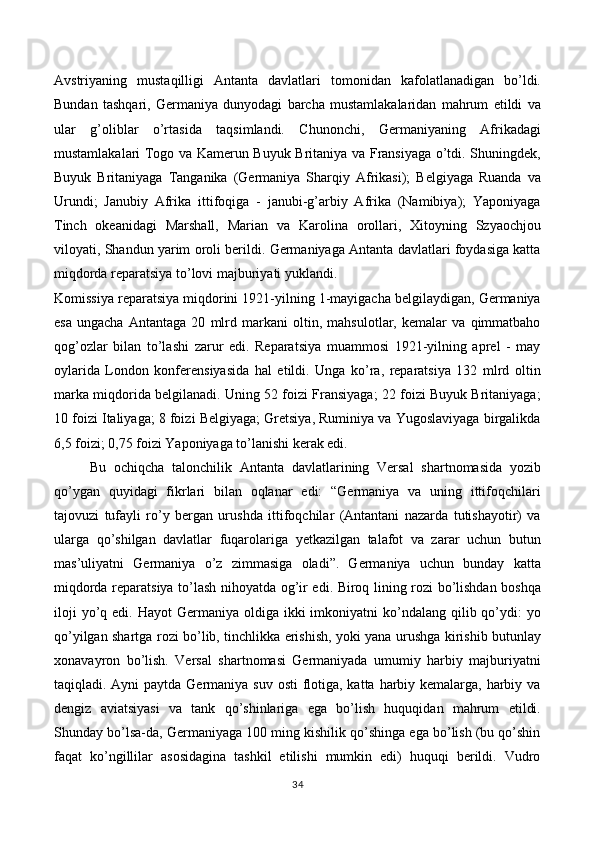 Avstriyaning   mustaqilligi   Antanta   davlatlari   tomonidan   kafolatlanadigan   bo’ldi.
Bundan   tashqari,   Germaniya   dunyodagi   barcha   mustamlakalaridan   mahrum   etildi   va
ular   g’oliblar   o’rtasida   taqsimlandi.   Chunonchi,   Germaniyaning   Afrikadagi
mustamlakalari Togo va Kamerun Buyuk Britaniya va Fransiyaga o’tdi. Shuningdek,
Buyuk   Britaniyaga   Tanganika   (Germaniya   Sharqiy   Afrikasi);   Belgiyaga   Ruanda   va
Urundi;   Janubiy   Afrika   ittifoqiga   -   janubi-g’arbiy   Afrika   (Namibiya);   Yaponiyaga
Tinch   okeanidagi   Marshall,   Marian   va   Karolina   orollari,   Xitoyning   Szyaochjou
viloyati, Shandun yarim oroli berildi. Germaniyaga Antanta davlatlari foydasiga katta
miqdorda reparatsiya to’lovi majburiyati yuklandi. 
Komissiya reparatsiya miqdorini 1921-yilning 1-mayigacha belgilaydigan, Germaniya
esa   ungacha   Antantaga   20   mlrd   markani   oltin,   mahsulotlar,   kemalar   va   qimmatbaho
qog’ozlar   bilan   to’lashi   zarur   edi.   Reparatsiya   muammosi   1921-yilning   aprel   -   may
oylarida   London   konferensiyasida   hal   etildi.   Unga   ko’ra,   reparatsiya   132   mlrd   oltin
marka miqdorida belgilanadi. Uning 52 foizi Fransiyaga; 22 foizi Buyuk Britaniyaga;
10 foizi Italiyaga; 8 foizi Belgiyaga; Gretsiya, Ruminiya va Yugoslaviyaga birgalikda
6,5 foizi; 0,75 foizi Yaponiyaga to’lanishi kerak edi. 
Bu   ochiqcha   talonchilik   Antanta   davlatlarining   Versal   shartnomasida   yozib
qo’ygan   quyidagi   fikrlari   bilan   oqlanar   edi:   “Germaniya   va   uning   ittifoqchilari
tajovuzi   tufayli   ro’y   bergan   urushda   ittifoqchilar   (Antantani   nazarda   tutishayotir)   va
ularga   qo’shilgan   davlatlar   fuqarolariga   yetkazilgan   talafot   va   zarar   uchun   butun
mas’uliyatni   Germaniya   o’z   zimmasiga   oladi”.   Germaniya   uchun   bunday   katta
miqdorda reparatsiya to’lash nihoyatda og’ir edi. Biroq lining rozi bo’lishdan boshqa
iloji   yo’q edi.  Hayot  Germaniya  oldiga ikki   imkoniyatni   ko’ndalang  qilib qo’ydi:  yo
qo’yilgan shartga rozi bo’lib, tinchlikka erishish, yoki yana urushga kirishib butunlay
xonavayron   bo’lish.   Versal   shartnomasi   Germaniyada   umumiy   harbiy   majburiyatni
taqiqladi. Ayni  paytda Germaniya suv osti  flotiga, katta harbiy kemalarga, harbiy va
dengiz   aviatsiyasi   va   tank   qo’shinlariga   ega   bo’lish   huquqidan   mahrum   etildi.
Shunday bo’lsa-da, Germaniyaga 100 ming kishilik qo’shinga ega bo’lish (bu qo’shin
faqat   ko’ngillilar   asosidagina   tashkil   etilishi   mumkin   edi)   huquqi   berildi.   Vudro
34 