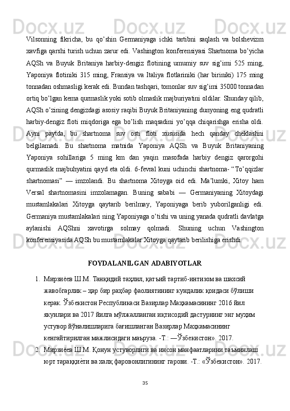 Vilsonning   fikricha,   bu   qo’shin   Germaniyaga   ichki   tartibni   saqlash   va   bolshevizm
xavfiga qarshi turish uchun zarur edi. Vashington konferensiyasi Shartnoma bo’yicha
AQSh   va   Buyuk   Britaniya   harbiy-dengiz   flotining   umumiy   suv   sig’imi   525   ming,
Yaponiya   flotiniki   315   ming,   Fransiya   va   Italiya   flotlariniki   (har   biriniki)   175   ming
tonnadan oshmasligi kerak edi. Bundan tashqari, tomonlar suv sig’imi 35000 tonnadan
ortiq bo’lgan kema qurmaslik yoki sotib olmaslik majburiyatini oldilar. Shunday qilib,
AQSh o’zining dengizdagi asosiy raqibi Buyuk Britaniyaning dunyoning eng qudratli
harbiy-dengiz   floti   miqdoriga   ega   bo’lish   maqsadini   yo’qqa   chiqarishga   erisha   oldi.
Ayni   paytda,   bu   shartnoma   suv   osti   floti   xususida   hech   qanday   cheklashni
belgilamadi.   Bu   shartnoma   matnida   Yaponiya   AQSh   va   Buyuk   Britaniyaning
Yaponiya   sohillariga   5   ming   km   dan   yaqin   masofada   harbiy   dengiz   qarorgohi
qurmaslik majbuhyatini qayd eta oldi. 6-fevral kuni uchinchi  shartnoma- “To’qqizlar
shartnomasi”   ––   imzolandi.   Bu   shartnoma   Xitoyga   oid   edi.   Ma’lumki,   Xitoy   ham
Versal   shartnomasini   imzolamagan.   Buning   sababi   ––   Germaniyaning   Xitoydagi
mustamlakalari   Xitoyga   qaytarib   berilmay,   Yaponiyaga   berib   yuborilganligi   edi.
Germaniya mustamlakalari ning Yaponiyaga o’tishi va uning yanada qudratli davlatga
aylanishi   AQShni   xavotirga   solmay   qolmadi.   Shuning   uchun   Vashington
konferensiyasida AQSh bu mustarnlakalar Xitoyga qaytarib berilishiga erishdi.
FOYDALANILGAN ADABIYOTLAR
1. Мирзиёев Ш.М. Танқидий таҳлил, қатъий тартиб-интизом ва шахсий 
жавобгарлик – ҳар бир раҳбар фаолиятининг кундалик қоидаси бўлиши 
керак. Ўзбекистон Республикаси Вазирлар Маҳкамасининг 2016 йил 
якунлари ва 2017 йилга мўлжалланган иқтисодий дастурнинг энг муҳим 
устувор йўналишларига бағишланган Вазирлар Маҳкамасининг 
кенгайтирилган мажлисидаги маъруза. -Т.: ―Ўзбекистон».  2017.
2. Мирзиёев Ш.М. Қонун устуворлиги ва инсон манфаатларини таъминлаш 
юрт тараққие{ти ва халқ фаровонлигининг гарови. -Т.: «Ўзбекистон». 2017.
35 