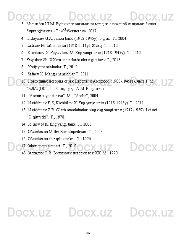 3. Мирзие{ев Ш.М. Буюк келажагимизни мард ва олижаноб халқимиз билан 
бирга қўрамиз. -Т.: «Ўзбекистон». 2017.
4. Hidoyatov G.A, Jahon tarixi (1918-1945y). I-qism. T., 2004. 
5. Lafasov M. Jahon tarixi (1918-2011y). Sharq. T., 2012. 
6.  Kichkirov X, Fayzullaev M. Eng yangi tarix (1918-1945y). T., 2012. 
7. Ergashev Sh. XX asr taqdirlarda aks etgan tarix T., 2013. 
8.  Xorijiy mamlakatlar. T., 2012. 
9.  Safaev X. Mangu hamrohlar T.,2011. 
10.   Новейщная история стран Европы и Америки. (1900-1945гг), част 1. М., 
“ВЛАДОС”, 2003. под. ред. А.М. Родригеся. 
11.  “Vsemirnaya istoriya”. M., “Veche”, 2004. 
12.  Nuriddinov E.Z, Kichkilov X. Eng yangi tarix (1918-1945y). T., 2011. 
13.  Nuriddinov Z.R. G’arb mamlakatlarining eng yangi tarix (1917-1939). I qismi, 
“O’qituvchi”, T., 1978. 
14.  Jo’raev N.K. Eng yangi tarix. T., 2003. 
15.   O’zbekiston Milliy Ensiklopediyasi. T., 2003. 
16.   O’zbekiston sharqshunoslari. T., 1996. 
17.  Jahon mamlakatlari. T., 2010. 
18.  Загладин Н.В. Вилирман история век ХХ. М., 1990.
36 