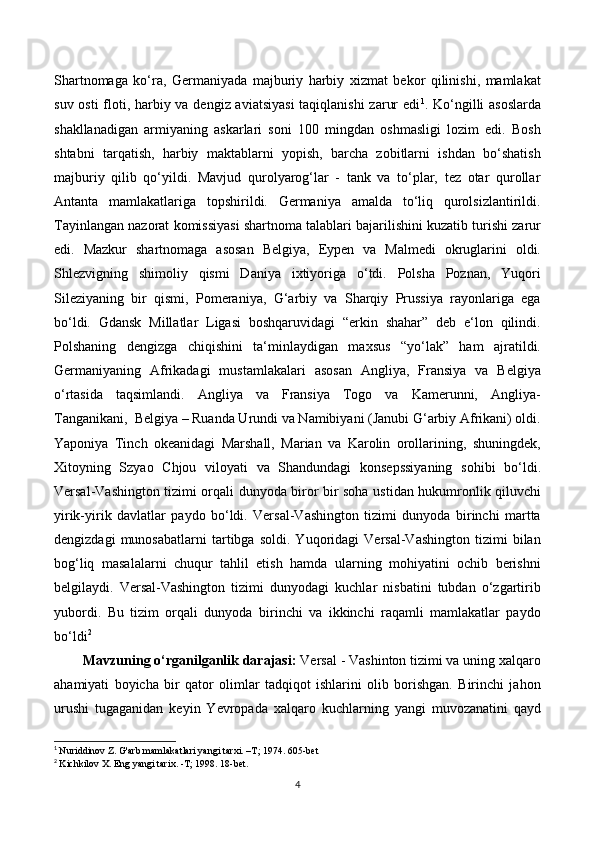 Shartnomaga   ko‘ra,   Germaniyada   majburiy   harbiy   xizmat   bekor   qilinishi,   mamlakat
suv osti  floti, harbiy va dengiz aviatsiyasi  taqiqlanishi  zarur  edi 1
. Ko‘ngilli  asoslarda
shakllanadigan   armiyaning   askarlari   soni   100   mingdan   oshmasligi   lozim   edi.   Bosh
shtabni   tarqatish,   harbiy   maktablarni   yopish,   barcha   zobitlarni   ishdan   bo‘shatish
majburiy   qilib   qo‘yildi.   Mavjud   qurolyarog‘lar   -   tank   va   to‘plar,   tez   otar   qurollar
Antanta   mamlakatlariga   topshirildi.   Germaniya   amalda   to‘liq   qurolsizlantirildi.
Tayinlangan nazorat komissiyasi shartnoma talablari bajarilishini kuzatib turishi zarur
edi.   Mazkur   shartnomaga   asosan   Belgiya,   Eypen   va   Malmedi   okruglarini   oldi.
Shlezvigning   shimoliy   qismi   Daniya   ixtiyoriga   o‘tdi.   Polsha   Poznan,   Yuqori
Sileziyaning   bir   qismi,   Pomeraniya,   G‘arbiy   va   Sharqiy   Prussiya   rayonlariga   ega
bo‘ldi.   Gdansk   Millatlar   Ligasi   boshqaruvidagi   “erkin   shahar”   deb   e‘lon   qilindi.
Polshaning   dengizga   chiqishini   ta‘minlaydigan   maxsus   “yo‘lak”   ham   ajratildi.
Germaniyaning   Afrikadagi   mustamlakalari   asosan   Angliya,   Fransiya   va   Belgiya
o‘rtasida   taqsimlandi.   Angliya   va   Fransiya   Togo   va   Kamerunni,   Angliya-
Tanganikani,  Belgiya – Ruanda Urundi va Namibiyani (Janubi G‘arbiy Afrikani) oldi.
Yaponiya   Tinch   okeanidagi   Marshall,   Marian   va   Karolin   orollarining,   shuningdek,
Xitoyning   Szyao   Chjou   viloyati   va   Shandundagi   konsepssiyaning   sohibi   bo‘ldi.
Versal-Vashington tizimi orqali dunyoda biror bir soha ustidan hukumronlik qiluvchi
yirik-yirik   davlatlar   paydo   bo‘ldi.   Versal-Vashington   tizimi   dunyoda   birinchi   martta
dengizdagi   munosabatlarni   tartibga   soldi.   Yuqoridagi   Versal-Vashington   tizimi   bilan
bog‘liq   masalalarni   chuqur   tahlil   etish   hamda   ularning   mohiyatini   ochib   berishni
belgilaydi.   Versal-Vashington   tizimi   dunyodagi   kuchlar   nisbatini   tubdan   o‘zgartirib
yubordi.   Bu   tizim   orqali   dunyoda   birinchi   va   ikkinchi   raqamli   mamlakatlar   paydo
bo‘ldi 2
Mavzuning o‘rganilganlik darajasi:  Versal - Vashinton tizimi va uning xalqaro
ahamiyati   boyicha   bir   qator   olimlar   tadqiqot   ishlarini   olib   borishgan.   Birinchi   jahon
urushi   tugaganidan   keyin   Yevropada   xalqaro   kuchlarning   yangi   muvozanatini   qayd
1
  Nuriddinov Z. G'arb mamlakatlari yangi tarxi. –T; 1974. 605-bet
2
  Kichkilov X. Eng yangi tarix. -T; 1998. 18-bet.
4 