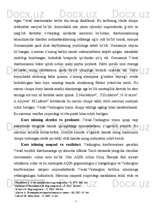 etgan   Versal   shartnomalar   tartibi   shu   tariqa   shakllandi.   Bu   tartibning   ichida   chuqur
ziddiyatlar   mavjud   bo‘lib,   keyinchalik   ular   jahon   iqtisodiy   inqirozlarida,   g‘olib   va
mag‘lub   davlatlar   o‘rtasidagi   nizolarda   namoyon   bo‘lishini,   shartnomalarning
talonchilarcha  shartlari   mehnatkashlarning   yelkasiga   og‘ir   yuk   bo‘lib   tusndi,   ayniqsa
Germaniyada   qasd   olish   kayfiyatining   yoyilishiga   sabab   bo‘ldi.   Germaniya   vayron
bo‘lmagan, u asosan o‘zining harbiy sanoat  imkoniyatlarini saqlab qolgan, mamlakat
yaxlitligi   buzilmagan,   hududida   bosqinchi   qo‘shinlar   yo‘q   edi.   Germaniya   Versal
shartnomasini   bekor   qilish   uchun   qulay   paytni   poylardi.   Hatto   qurolli   nizo   evaziga
bo‘lsada,   uning   moddalarini   qayta   ko‘rib   chiqishga   erishish   niyatida   edi.   Gitler
keyinchalik   aholining   katta   qismini   o‘zining   ahmoqona   g‘oyalari   bayrog‘i   ostida
birlashtirgani   ham   bejiz   emasligi   haqida   olimlarning   fikrlari   yetarlicha   asosli.   Bu
mavzu chuqur ilmiy hamda amaliy ahamiyatga ega bo‘lib mustaqillik davrida bu davr
tarixiga oid turli xil kitoblar nashr qilindi. Z.Nuriddinov 3
,   Х.Kichkilov 4
, N.Jo‘rayev 5
,
А.Aliyeva 6
,   М.Lafasov 7
  kitoblarida   bu   mavzu   chuqur   tahlil   etilib   mavzuni   mohiyati
ochib berilgan. Versal-Vashington tizimi chuqur tahlilga egaligi bilan harakterlanadi.
Bu mavzuni vazifasi yuqoridagi to‘rtta punkt bilan ochib berilgan.
Kurs   ishining   obyekti   va   predmeti:   Versal-Vashington   tizimi   qisqa   vaqt
maboynida   dengizda   hamda   quruqlikdagi   munosabatlarni   o‘zgartirib   yubordi.   Bu
mavzuni   tarixilik   ketma-ketlik,   izchillik   asosida   o‘rganish   hamda   uning   mazmunini
chuqur tushungan xolda uni tahlil etish hamda uning mohiyatini ochib berish. 
Kurs   ishining   maqsad   va   vazifalari:   Vashington   konferensiyasi   qarorlari
Versal tinchlik shartnomasiga qo‘shimcha sifatida Tinch okeanida yangicha «kuchlar
muvozanati»   uchun   asos   bo‘ldi.   Ular   AQSh   uchun   Uzoq   Sharqda   faol   siyosat
eshiklarini ochar va bu mintaqada AQSh gegemonligini o‘rnatganligini va Vashington
konferensiyasi   xalqaro   munosabatlarda   Versal-Vashington   tartibini   nihoyasiga
yetkazganligini   tushintirish.   Mavzuni   maqsadi   yuqoridagi   masalalarni   tahlil   etish   va
3
 Nuriddinov Z. G‘arb mamlakatlari eng yangi tarixi. –T; 1974. 606- bet.  
4
 Kichkilov X Fayzullayev M. Eng yangi tarix. –T; 2011. 102-bet.
5
 Jo‘rayev N. Eng yangi tarix. –T; 2003. 108-bet.
6
 Aliyeva A. Всумирная история таблицах и схемах. –M; 2002. 65- bet.
7
 Lafasov M. Jahon tarixi. –T; 2009. 15-bet.
5 