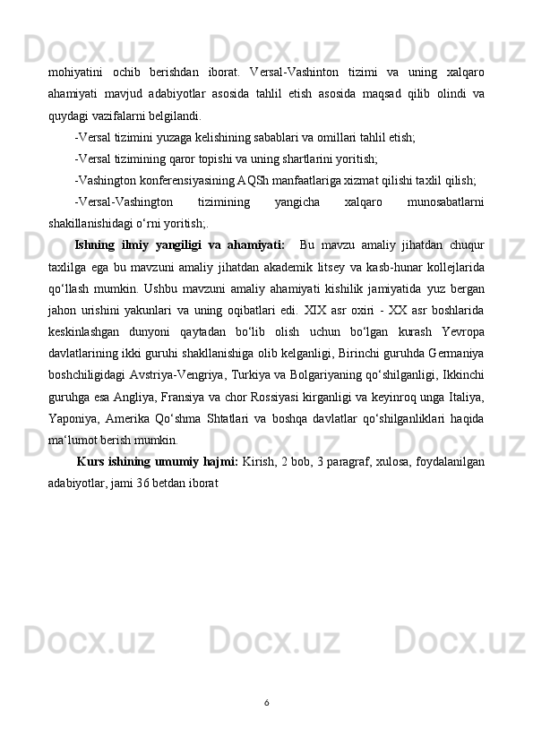 mohiyatini   ochib   berishdan   iborat.   Versal-Vashinton   tizimi   va   uning   xalqaro
ahamiyati   mavjud   adabiyotlar   asosida   tahlil   etish   asosida   maqsad   qilib   olindi   va
quydagi vazifalarni belgilandi. 
-Versal tizimini yuzaga kelishining sabablari va omillari tahlil etish; 
-Versal tizimining qaror topishi va uning shartlarini yoritish;
-Vashington konferensiyasining AQSh manfaatlariga xizmat qilishi taxlil qilish; 
-Versal-Vashington   tizimining   yangicha   xalqaro   munosabatlarni
shakillanishidagi o‘rni yoritish;. 
Ishning   ilmiy   yangiligi   va   ahamiyati:     Bu   mavzu   amaliy   jihatdan   chuqur
taxlilga   ega   bu   mavzuni   amaliy   jihatdan   akademik   litsey   va   kasb-hunar   kollejlarida
qo‘llash   mumkin.   Ushbu   mavzuni   amaliy   ahamiyati   kishilik   jamiyatida   yuz   bergan
jahon   urishini   yakunlari   va   uning   oqibatlari   edi.   XIX   asr   oxiri   -   XX   asr   boshlarida
keskinlashgan   dunyoni   qaytadan   bo‘lib   olish   uchun   bo‘lgan   kurash   Yevropa
davlatlarining ikki guruhi shakllanishiga olib kelganligi, Birinchi guruhda Germaniya
boshchiligidagi Avstriya-Vengriya, Turkiya va Bolgariyaning qo‘shilganligi, Ikkinchi
guruhga esa Angliya, Fransiya va chor Rossiyasi  kirganligi va keyinroq unga Italiya,
Yaponiya,   Amerika   Qo‘shma   Shtatlari   va   boshqa   davlatlar   qo‘shilganliklari   haqida
ma‘lumot berish mumkin.
  Kurs ishining umumiy hajmi:   Kirish, 2 bob,   3   paragraf, xulosa, foydalanilgan
adabiyotlar, jami 3 6  betdan iborat
6 