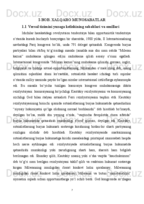 I-BOB.  XALQARO MUNOSABATLAR  
1.1   Versal tizimini yuzaga kelishining sabablari va omillari
Ishchilar   harakatidagi   revolyutsion   tendentsiya   bilan   opportunistik   tendentsiya
o‘rtasida   kurash   kuchayib   borayotgan   bir   sharoitda,   1900  yilda,   II   Internatsionalning
navbatdagi   Parij   kongressi   bo‘ldi,   unda   791   delegat   qatnashdi.   Kongressda   burjua
partiyalari   bilan   ittifoq   to‘g‘risidagi   masala   (amalda   ana   shu   nom   ostida   “Mileran
kazusi”   muhokama   qilingan   edi)ni   muhokama   qilish   asosiy   o‘rinni   egalladi.
Internatsional   kongressida   “Mileran   kazusi”ning   muhokama   qilinishi   german,   ingliz,
belgiyalik   va   boshqa   sotsial-opportunistlarning,   Milerandan   o‘rnak   oling   deb,   uning
qilmishini   oqlashlari   shuni   ko‘rsatdiki,   sotsialistik   harakat   ichidagi   turli   oqimlar
o‘rtasida milliy zaminda paydo bo‘lgan nizolar internatsional ixtiloflarga aylanmoqda
edi.   Bu   masala   bo‘yicha   tuzilgan   komissiya   kongress   muhokamasiga   ikkita
rezolyutsiyani: komissiyaning ko‘pchiligi Kautskiy rezolyutsiyasini va komissiyaning
ozchiligi   Ged   bilan   italyan   sotsialisti   Ferri   rezolyutsiyasini   taqdim   etdi.   Kautskiy
rezolyutsiyasining   birinchi   qismida   sotsialistlarning   burjua   hukumatida   qatnashishini
“siyosiy   hokimiyatni   qo‘lga   olishning   normal   boshlanishi”   deb   hisoblab   bo‘lmaydi,
deyilgan   bo‘lsa,   xuddi   shu   yerning   o‘zida,   “vaqtincha   favqulotda   chora   sifatida”
burjua   hukumatida   qatnashish   mumkinligi   e‘tirof   qilinsin,   deyilgan   edi.   Kautskiy,
sotsialistlarning   burjua   hukumati   sostaviga   kirishining   birdan-bir   sharti   partiyaning
roziligini   olishdir   deb   hisobladi.   Kautskiy   rezolyutsiyasida   marksizmning
sotsialistlarning burjua hukumatiga kirishi masalasidagi printsipial munosabati haqida
hech   narsa   aytilmagan   edi:   rezolyutsiyada   sotsialistlarning   burjua   hukumatida
qatnashishi   mumkinligi   yoki   zarurligining   sharti   ham,   sharoiti   ham   belgilab
berilmagan   edi.   Shunday   qilib,   Kautskiy   noaniq   yoki   o‘sha   vaqtda   “kauchuksimon”
deb   to‘g‘ri   nom   berilgan   rezolyutsiyani   taklif   qilib   va   reaktsion   hukumat   sostaviga
kirgan   Mileranning   xoinligidan   iborat   konkret   holni   qoralamay,   Mileranning
xoinligidan   iborat   konkret   holni   qoralamay,   Mileranni   va   butun   “ministerializm”
siyosatini   oqlash  uchun  opportunistlarga  yo‘l   ochib  berdi.  Ged   kongressda  so‘zlagan
7 