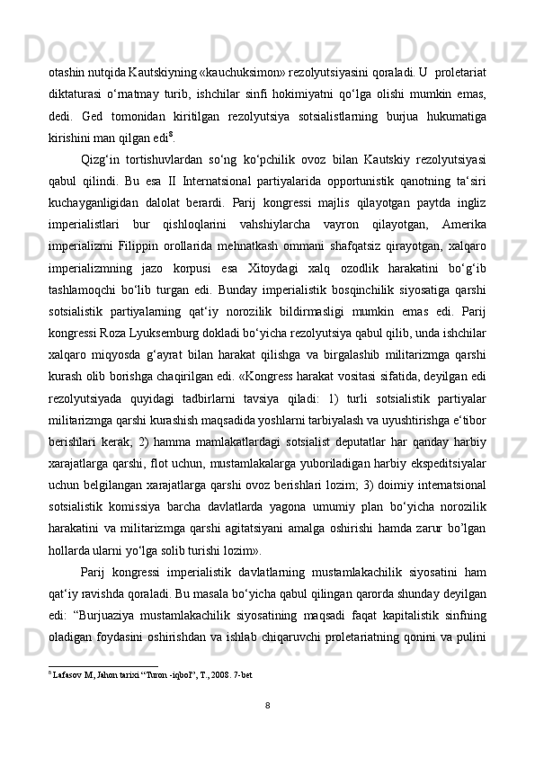 otashin nutqida Kautskiyning «kauchuksimon» rezolyutsiyasini qoraladi. U  proletariat
diktaturasi   o‘rnatmay   turib,   ishchilar   sinfi   hokimiyatni   qo‘lga   olishi   mumkin   emas,
dedi.   Ged   tomonidan   kiritilgan   rezolyutsiya   sotsialistlarning   burjua   hukumatiga
kirishini man qilgan edi 8
. 
Qizg‘in   tortishuvlardan   so‘ng   ko‘pchilik   ovoz   bilan   Kautskiy   rezolyutsiyasi
qabul   qilindi.   Bu   esa   II   Internatsional   partiyalarida   opportunistik   qanotning   ta‘siri
kuchayganligidan   dalolat   berardi.   Parij   kongressi   majlis   qilayotgan   paytda   ingliz
imperialistlari   bur   qishloqlarini   vahshiylarcha   vayron   qilayotgan,   Amerika
imperializmi   Filippin   orollarida   mehnatkash   ommani   shafqatsiz   qirayotgan,   xalqaro
imperializmning   jazo   korpusi   esa   Xitoydagi   xalq   ozodlik   harakatini   bo‘g‘ib
tashlamoqchi   bo‘lib   turgan   edi.   Bunday   imperialistik   bosqinchilik   siyosatiga   qarshi
sotsialistik   partiyalarning   qat‘iy   norozilik   bildirmasligi   mumkin   emas   edi.   Parij
kongressi Roza Lyuksemburg dokladi bo‘yicha rezolyutsiya qabul qilib, unda ishchilar
xalqaro   miqyosda   g‘ayrat   bilan   harakat   qilishga   va   birgalashib   militarizmga   qarshi
kurash olib borishga chaqirilgan edi. «Kongress harakat vositasi sifatida, deyilgan edi
rezolyutsiyada   quyidagi   tadbirlarni   tavsiya   qiladi:   1)   turli   sotsialistik   partiyalar
militarizmga qarshi kurashish maqsadida yoshlarni tarbiyalash va uyushtirishga e‘tibor
berishlari   kerak;   2)   hamma   mamlakatlardagi   sotsialist   deputatlar   har   qanday   harbiy
xarajatlarga qarshi, flot uchun, mustamlakalarga yuboriladigan harbiy ekspeditsiyalar
uchun belgilangan xarajatlarga qarshi  ovoz berishlari  lozim;  3)  doimiy internatsional
sotsialistik   komissiya   barcha   davlatlarda   yagona   umumiy   plan   bo‘yicha   norozilik
harakatini   va   militarizmga   qarshi   agitatsiyani   amalga   oshirishi   hamda   zarur   bo’lgan
hollarda ularni yo‘lga solib turishi lozim». 
Parij   kongressi   imperialistik   davlatlarning   mustamlakachilik   siyosatini   ham
qat‘iy ravishda qoraladi. Bu masala bo‘yicha qabul qilingan qarorda shunday deyilgan
edi:   “Burjuaziya   mustamlakachilik   siyosatining   maqsadi   faqat   kapitalistik   sinfning
oladigan  foydasini   oshirishdan   va   ishlab   chiqaruvchi   proletariatning   qonini   va   pulini
8
  Lafasov M, Jahon tarixi “Turon -iqbol”, T., 2008. 7-bet
8 