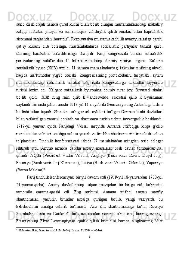 surib olish orqali hamda qurol kuchi bilan bosib olingan mustamlakalardagi mahalliy
xalqqa   nisbatan   jinoyat   va   son-sanoqsiz   vahshiylik   qilish   vositasi   bilan   kapitalistik
sistemani saqlashdan iboratdir”. Rezolyutsiya mustamlakachilik avantyuralariga qarshi
qat‘iy   kurash   olib   borishga,   mustamlakalarda   sotsialistik   partiyalar   tashkil   qilib,
ularning   harakatini   birlashtirishga   chaqirdi.   Parij   kongressida   barcha   sotsialistik
partiyalarning   vakillaridan   II   Internatsionalning   doimiy   ijroiya   organi-   Xalqaro
sotsialistik byuro (XSB) tuzildi. U hamma mamlakatlardagi ishchilar sinfining ahvoli
haqida   ma‘lumotlar   yig‘ib   borishi,   kongresslarning   protokollarini   tarqatishi,   ayrim
mamlakatlardagi   sotsialistik   harakat   to‘g‘risida   kongresslarga   dokladlar   tayyorlab
turishi   lozim   edi.   Xalqaro   sotsialistik   byuroning   doimiy   turar   joyi   Bryussel   shahri
bo‘lib   qoldi.   XSB   ning   raisi   qilib   E.Vandervelde,   sekretari   qilib   K.Gyuismans
saylandi. Birinchi jahon urushi 1918-yil 11-noyabrda Germaniyaning Antantaga taslim
bo‘lishi   bilan   tugadi.   Shundan   so‘ng   urush   aybdori   bo‘lgan   German   bloki   davlatlari
bilan   yetkazilgan   zararni   qoplash   va   shartnoma   tuzish   uchun   tayyorgarlik   boshlandi.
1919-yil   yanvar   oyida   Parijdagi   Versal   saroyida   Antanta   ittifoqiga   kirga   g‘olib
mamlakatlar vakilari urushga xulosa yasash va tinchlik shartnomasini imzolash uchun
to‘plandilar.   Tinchlik   konferensiyasi   ishida   27   mamlakatdan   mingdan   ortiq   delegat
ishtirok   etdi.   Ammo   amalda   barcha   asosiy   masalalar   besh   davlat   tomonidan   hal
qilindi:   AQSh   (Prezident   Vudro   Vilson),   Angliya   (Bosh   vazir   David   Lloyd   Jorj),
Fransiya (Bosh vazir Jorj Klemanso), Italiya (Bosh vazir Vittorio Orlando), Yaponiya
(Baron Makino) 9
.
Parij tinchlik konferensiyasi bir yil davom etdi (1919-yil 18-yanvardan 1920-yil
21-yanvargacha).   Asosiy   davlatlarning   tutgan   mavqelari   bir-biriga   zid,   ko‘pincha
tamomila   qarama-qarshi   edi.   Eng   muhimi,   Antanta   ittifoqi   asosan   maxfiy
shartnomalar,   yashirin   bitimlar   asosiga   qurilgan   bo‘lib,   yangi   vaziyatda   bu
kelishuvlarni   amalga   oshirib   bo‘lmasdi.   Ana   shu   shartnomalarga   ko‘ra,   Rossiya
Stambulni   olishi   va   Dardanell   bo‘g‘ozi   ustidan   nazorat   o‘rnatishi,   buning   evaziga
Fransiyaning   Elzas   Lotaringiyaga   egalik   qilish   huquqini   hamda   Angliyaning   Misr
9
    Hidoyatov G.A, Jahon tarixi (1918-1945y). I qism. T., 2004 y. 42-bet
9 