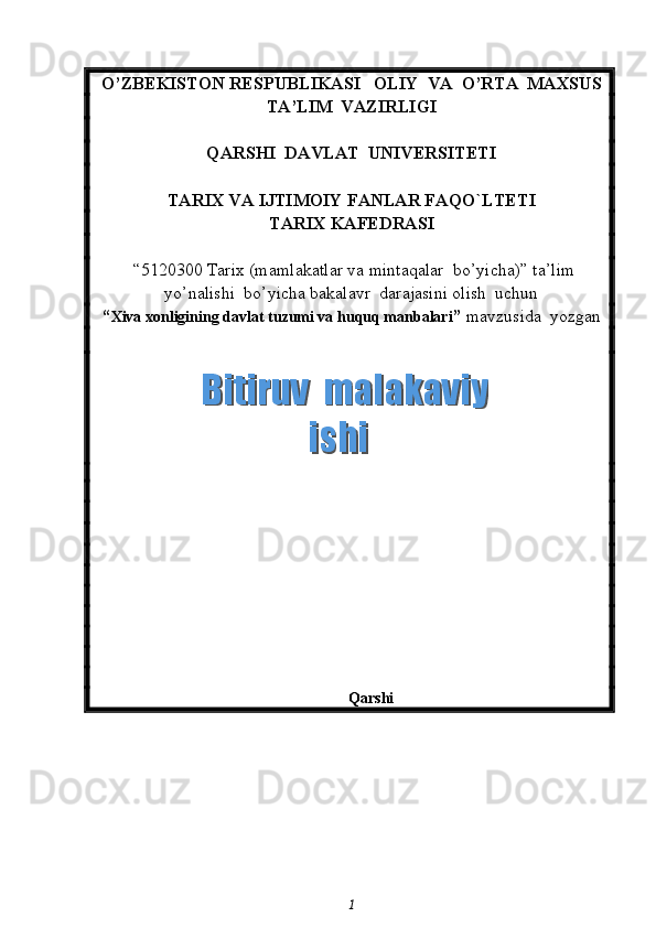 O’ZBEKISTON RESPUBLIKASI   OLIY  VA  O’RTA  MAXSUS  
TA’LIM    VAZIRLIGI
QARSHI  DAVLAT  UNIVERSITETI
TARIX VA IJTIMOIY FANLAR FAQO`LTETI
T ARIX KAFEDRASI  
 “5120300  Tarix  (m amlakatlar va mintaqalar  bo’yicha ) ”   ta’lim
yo’nalishi  bo’yicha bakalavr  darajasini olish  uchun   
“ Xiva xonligining davlat tuzumi va huquq manbalari ”  mavzusida  yozgan   
                                                                       
Qarshi 
1  Bitiruv  malakaviy    Bitiruv  malakaviy   ishiishi
