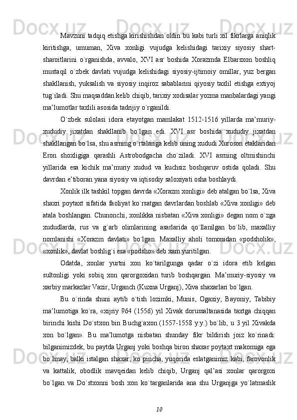 Mavzuni tadqiq etishga kirishishdan oldin bu kabi turli xil fikrlarga aniqlik
kiritishga,   umuman,   Xiva   xonligi   vujudga   kelishidagi   tarixiy   siyosiy   shart-
sharoitlarini   o`rganishda,   avvalo,   XVI   asr   boshida   Xorazmda   Elbarsxon   boshliq
mustaqil   o`zbek   davlati   vujudga   kelishidagi   siyosiy-ijtimoiy   omillar,   yuz   bergan
shakllanish,  yuksalish   va  siyosiy  inqiroz  sabablarini   qiyosiy  taxlil   etishga  extiyoj
tug`iladi. Shu maqsaddan kelib chiqib, tarixiy xodisalar yozma manbalardagi yangi
ma’lumotlar taxlili asosida tadrijiy o`rganildi.
O`zbek   sulolasi   idora   etayotgan   mamlakat   1512-1516   yillarda   ma’muriy-
xududiy   jixatdan   shakllanib   bo`lgan   edi.   XVI   asr   boshida   xududiy   jixatdan
shakllangan bo`lsa, shu asrning o`rtalariga kelib uning xududi Xuroson etaklaridan
Eron   shoxligiga   qarashli   Astrobodgacha   cho`ziladi.   XVI   asrning   oltmishinchi
yillarida   esa   kichik   ma’muriy   xudud   va   kuchsiz   boshqaruv   ostida   qoladi.   Shu
davrdan e’tiboran yana siyosiy va iqtisodiy saloxiyati osha boshlaydi.
Xonlik ilk tashkil topgan davrda «Xorazm xonligi» deb atalgan bo`lsa, Xiva
shaxri poytaxt sifatida faoliyat ko`rsatgan davrlardan boshlab «Xiva xonligi» deb
atala boshlangan. Chunonchi, xonlikka nisbatan «Xiva xonligi» degan nom o`zga
xududlarda,   rus   va   g`arb   olimlarining   asarlarida   qo`llanilgan   bo`lib,   maxalliy
nomlanishi   «Xorazm   davlati»   bo`lgan.   Maxalliy   aholi   tomonidan   «podsholik»,
«xonlik», davlat boshlig`i esa «podsho» deb xam yuritilgan.
Odatda,   xonlar   yurtni   xon   ko`tarilgunga   qadar   o`zi   idora   etib   kelgan
sultonligi   yoki   sobiq   xon   qarorgoxidan   turib   boshqargan.   Ma’muriy-siyosiy   va
xarbiy markazlar Vazir, Urganch (Kuxna Urganj), Xiva shaxarlari bo`lgan.
Bu   o`rinda   shuni   aytib   o`tish   lozimki,   Munis,   Ogaxiy,   Bayoniy,   Tabibiy
ma’lumotiga   ko`ra,   «xijriy   964   (1556)   yil   Xivak   dorussaltanasida   taxtga   chiqqan
birinchi  kishi  Do`stxon bin Buchg`axon (1557-1558 y.y.) bo`lib, u 3 yil Xivakda
xon   bo`lgan».   Bu   ma’lumotga   nisbatan   shunday   fikr   bildirish   joiz   ko`rinadi:
bilganimizdek, bu paytda Urganj yoki boshqa biron shaxar poytaxt makomiga ega
bo`lmay, balki istalgan shaxar, ko`pincha, yuqorida eslatganimiz kabi, farovonlik
va   kattalik,   obodlik   mavqeidan   kelib   chiqib,   Urganj   qal’asi   xonlar   qarorgoxi
bo`lgan   va   Do`stxonni   bosh   xon   ko`targanlarida   ana   shu   Urganjga   yo`latmaslik
10 