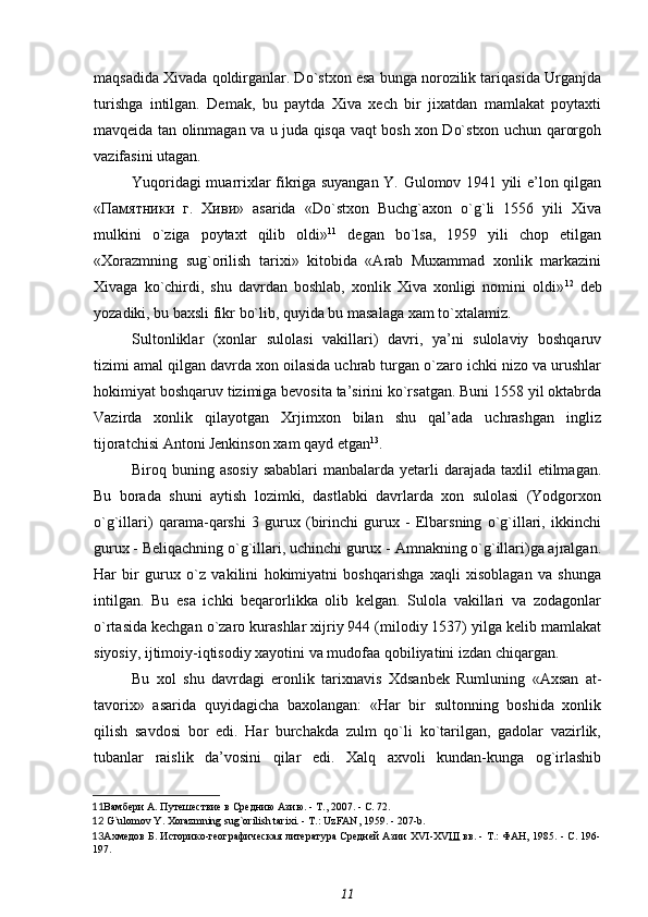 maqsadida Xivada qoldirganlar. Do`stxon esa bunga norozilik tariqasida Urganjda
turishga   intilgan.   Demak,   bu   paytda   Xiva   xech   bir   jixatdan   mamlakat   poytaxti
mavqeida tan olinmagan va u juda qisqa vaqt bosh xon Do`stxon uchun qarorgoh
vazifasini utagan.
Yuqoridagi muarrixlar fikriga suyangan Y. Gulomov 1941 yili e’lon qilgan
«Памятники   г.   Хиви»   asarida   «Do`stxon   Buchg`axon   o`g`li   1556   yili   Xiva
mulkini   o`ziga   poytaxt   qilib   oldi» 11
  degan   bo`lsa,   1959   yili   chop   etilgan
«Xorazmning   sug`orilish   tarixi»   kitobida   «Arab   Muxammad   xonlik   markazini
Xivaga   ko`chirdi,   shu   davrdan   boshlab,   xonlik   Xiva   xonligi   nomini   oldi» 12
  deb
yozadiki, bu baxsli fikr bo`lib, quyida bu masalaga xam to`xtalamiz.
Sultonliklar   (xonlar   sulolasi   vakillari)   davri,   ya’ni   sulolaviy   boshqaruv
tizimi amal qilgan davrda xon oilasida uchrab turgan o`zaro ichki nizo va urushlar
hokimiyat boshqaruv tizimiga bevosita ta’sirini ko`rsatgan. Buni 1558 yil oktabrda
Vazirda   xonlik   qilayotgan   Xrjimxon   bilan   shu   qal’ada   uchrashgan   ingliz
tijoratchisi Antoni Jenkinson xam qayd etgan 13
.
Biroq buning asosiy  sabablari  manbalarda yetarli  darajada taxlil  etilmagan.
Bu   borada   shuni   aytish   lozimki,   dastlabki   davrlarda   xon   sulolasi   (Yodgorxon
o`g`illari)   qarama-qarshi   3   gurux   (birinchi   gurux   -   Elbarsning   o`g`illari,   ikkinchi
gurux - Beliqachning o`g`illari, uchinchi gurux - Amnakning o`g`illari)ga ajralgan.
Har   bir   gurux   o`z   vakilini   hokimiyatni   boshqarishga   xaqli   xisoblagan   va   shunga
intilgan.   Bu   esa   ichki   beqarorlikka   olib   kelgan.   Sulola   vakillari   va   zodagonlar
o`rtasida kechgan o`zaro kurashlar xijriy 944 (milodiy 1537) yilga kelib mamlakat
siyosiy, ijtimoiy-iqtisodiy xayotini va mudofaa qobiliyatini izdan chiqargan.
Bu   xol   shu   davrdagi   eronlik   tarixnavis   Xdsanbek   Rumluning   «Axsan   at-
tavorix»   asarida   quyidagicha   baxolangan:   «Har   bir   sultonning   boshida   xonlik
qilish   savdosi   bor   edi.   Har   burchakda   zulm   qo`li   ko`tarilgan,   gadolar   vazirlik,
tubanlar   raislik   da’vosini   qilar   edi.   Xalq   axvoli   kundan-kunga   og`irlashib
11 Вамбери А.  Путешествие в Среднию Азию. - Т., 2007. - С. 72.
12  G`ulomov Y. Xorazmning sug`orilish tarixi. - T.: UzFAN, 1959. - 207-b.
13 Ахмедов Б.  Историко-географическая литература Средней Азии   XVI - XV III  вв. - Т.: ФАН, 1985. - С. 196-
197. 
11 