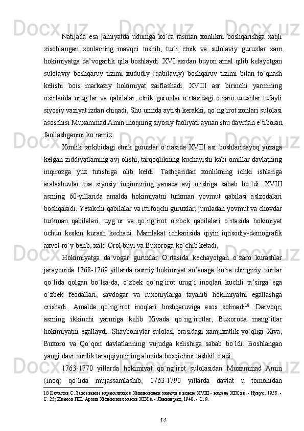 Natijada   esa   jamiyatda   udumga   ko`ra   rasman   xonlikni   boshqarishga   xaqli
xisoblangan   xonlarning   mavqei   tushib,   turli   etnik   va   sulolaviy   guruxlar   xam
hokimiyatga da’vogarlik qila boshlaydi. XVI asrdan buyon amal qilib kelayotgan
sulolaviy   boshqaruv   tizimi   xududiy   (qabilaviy)   boshqaruv   tizimi   bilan   to`qnash
kelishi   bois   markaziy   hokimiyat   zaiflashadi.   XVIII   asr   birinchi   yarmining
oxirlarida   urug`lar   va   qabilalar,   etnik   guruxlar   o`rtasidagi   o`zaro   urushlar   tufayli
siyosiy vaziyat izdan chiqadi. Shu urinda aytish kerakki, qo`ng`irot xonlari sulolasi
asoschisi Muxammad Amin inoqning siyosiy faoliyati aynan shu davrdan e’tiboran
faollashganini ko`ramiz.
Xonlik tarkibidagi etnik guruxlar o`rtasida XVIII asr  boshlaridayoq yuzaga
kelgan ziddiyatlarning avj olishi, tarqoqlikning kuchayishi kabi omillar davlatning
inqirozga   yuz   tutishiga   olib   keldi.   Tashqaridan   xonlikning   ichki   ishlariga
aralashuvlar   esa   siyosiy   inqirozning   yanada   avj   olishiga   sabab   bo`ldi.   XVIII
asrning   60-yillarida   amalda   hokimiyatni   turkman   yovmut   qabilasi   aslzodalari
boshqaradi. Yetakchi qabilalar va ittifoqchi guruxlar, jumladan yovmut va chovdar
turkman   qabilalari,   uyg`ur   va   qo`ng`irot   o`zbek   qabilalari   o`rtasida   hokimiyat
uchun   keskin   kurash   kechadi.   Mamlakat   ichkarisida   qiyin   iqtisodiy-demografik
axvol ro`y berib, xalq Orol buyi va Buxoroga ko`chib ketadi.
Hokimiyatga   da’vogar   guruxlar   O`rtasida   kechayotgan   o`zaro   kurashlar
jarayonida   1768-1769   yillarda   rasmiy   hokimiyat   an’anaga   ko`ra   chingiziy   xonlar
qo`lida   qolgan   bo`lsa-da,   o`zbek   qo`ng`irot   urug`i   inoqlari   kuchli   ta’sirga   ega
o`zbek   feodallari,   savdogar   va   ruxoniylarga   tayanib   hokimiyatni   egallashga
erishadi.   Amalda   qo`ng`irot   inoqlari   boshqaruviga   asos   solinadi 18
.   Darvoqe,
asrning   ikkinchi   yarmiga   kelib   Xivada   qo`ng`irotlar,   Buxoroda   mang`itlar
hokimiyatni   egallaydi.   Shayboniylar   sulolasi   orasidagi   xamjixatlik   yo`qligi   Xiva,
Buxoro   va   Qo`qon   davlatlarining   vujudga   kelishiga   sabab   bo`ldi.   Boshlangan
yangi davr xonlik taraqqiyotining aloxida bosqichini tashkil etadi.
1763-1770   yillarda   hokimiyat   qo`ng`irot   sulolasidan   Muxammad   Amin
(inoq)   qo`lida   mujassamlashib,   1763-1790   yillarda   davlat   u   tomonidan
18   Камалов С.  Завоевание каракалпаков Хивинскими ханами в конце XVIII - начале XIX вв. - Нукус, 1958. -
С. 25;  Иванов ПП.  Архив Хивинских ханов XIX в. - Ленинград, 1940. - С. 9.
14 