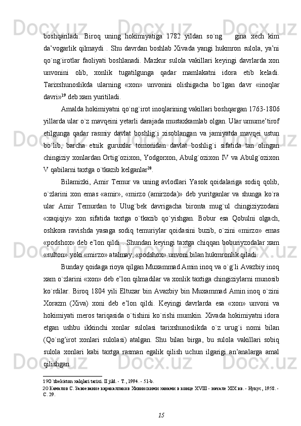 boshqariladi.   Biroq   uning   hokimiyatiga   1782   yildan   so`ng       gina   xech   kim
da’vogarlik   qilmaydi   .  Shu   davrdan  boshlab   Xivada   yangi   hukmron   sulola,   ya’ni
qo`ng`irotlar   faoliyati   boshlanadi.   Mazkur   sulola   vakillari   keyingi   davrlarda   xon
unvonini   olib,   xonlik   tugatilgunga   qadar   mamlakatni   idora   etib   keladi.
Tarixshunoslikda   ularning   «xon»   unvonini   olishigacha   bo`lgan   davr   «inoqlar
davri» 19
 deb xam yuritiladi.
Amalda hokimiyatni qo`ng`irot inoqlarining vakillari boshqargan 1763- 1806
yillarda ular o`z mavqeini yetarli darajada mustaxkamlab olgan. Ular umume’tirof
etilgunga   qadar   rasmiy   davlat   boshlig`i   xisoblangan   va   jamiyatda   mavqei   ustun
bo`lib,   barcha   etnik   guruxlar   tomonidan   davlat   boshlig`i   sifatida   tan   olingan
chingiziy xonlardan Ortig`ozixon, Yodgorxon, Abulg`ozixon IV va Abulg`ozixon
V qabilarni taxtga o`tkazib kelganlar 20
.
Bilamizki,   Amir   Temur   va   uning   avlodlari   Yasok   qoidalariga   sodiq   qolib,
o`zlarini   xon   emas   «amir»,   «mirzo   (amirzoda)»   deb   yuritganlar   va   shunga   ko`ra
ular   Amir   Temurdan   to   Ulug`bek   davrigacha   bironta   mug`ul   chingiziyzodani
«xaqiqiy»   xon   sifatida   taxtga   o`tkazib   qo`yishgan.   Bobur   esa   Qobulni   olgach,
oshkora   ravishda   yasaga   sodiq   temuriylar   qoidasini   buzib,   o`zini   «mirzo»   emas
«podshox» deb e’lon qildi  . Shundan keyingi taxtga chiqqan boburiyzodalar  xam
«sulton» yoki «mirzo» atalmay, «podshox» unvoni bilan hukmronlik qiladi.
Bunday qoidaga rioya qilgan Muxammad Amin inoq va o`g`li Avazbiy inoq
xam o`zlarini «xon» deb e’lon qilmadilar va xonlik taxtiga chingiziylarni munosib
ko`rdilar. Biroq 1804  yili  Eltuzar   bin Avazbiy  bin  Muxammad  Amin inoq  o`zini
Xorazm   (Xiva)   xoni   deb   e’lon   qildi.   Keyingi   davrlarda   esa   «xon»   unvoni   va
hokimiyati   meros   tariqasida  o`tishini   ko`rishi  mumkin.  Xivada  hokimiyatni  idora
etgan   ushbu   ikkinchi   xonlar   sulolasi   tarixshunoslikda   o`z   urug`i   nomi   bilan
(Qo`ng’irot   xonlari   sulolasi)   atalgan.   Shu   bilan   birga,   bu   sulola   vakillari   sobiq
sulola   xonlari   kabi   taxtga   rasman   egalik   qilish   uchun   ilgarigi   an’analarga   amal
qilishgan.
19 O ` zbekiston   xalqlari   tarixi .  II   jild . -  T ., 1994. - 51- b .
20   Камалов С.  Завоевание каракалпаков Хивинскими ханами в конце XVIII - начале XIX вв. - Нукус, 1958. -
С. 29.
15