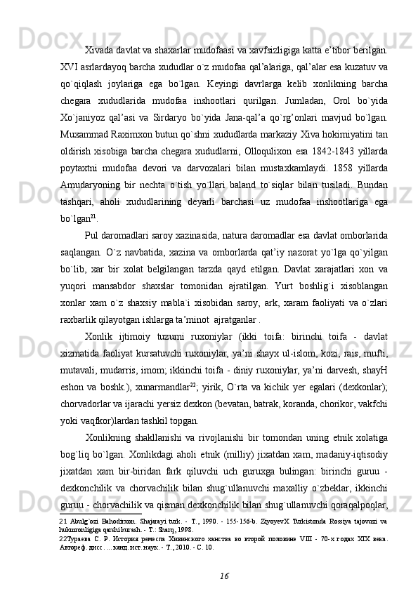 Xivada davlat va shaxarlar mudofaasi va xavfsizligiga katta e’tibor berilgan.
XVI asrlardayoq barcha xududlar o`z mudofaa qal’alariga, qal’alar esa kuzatuv va
qo`qiqlash   joylariga   ega   bo`lgan.   Keyingi   davrlarga   kelib   xonlikning   barcha
chegara   xududlarida   mudofaa   inshootlari   qurilgan.   Jumladan,   Orol   bo`yida
Xo`janiyoz   qal’asi   va   Sirdaryo   bo`yida   Jana-qal’a   qo`rg’onlari   mavjud   bo`lgan.
Muxammad Raximxon butun qo`shni xududlarda markaziy Xiva hokimiyatini tan
oldirish   xisobiga   barcha   chegara   xududlarni,   Olloqulixon   esa   1842-1843   yillarda
poytaxtni   mudofaa   devori   va   darvozalari   bilan   mustaxkamlaydi.   1858   yillarda
Amudaryoning   bir   nechta   o`tish   yo`llari   baland   to`siqlar   bilan   tusiladi.   Bundan
tashqari,   aholi   xududlarining   deyarli   barchasi   uz   mudofaa   inshootlariga   ega
bo`lgan 21
.
Pul daromadlari saroy xazinasida, natura daromadlar esa davlat omborlarida
saqlangan.   O`z   navbatida,   xazina   va   omborlarda   qat’iy   nazorat   yo`lga   qo`yilgan
bo`lib,   xar   bir   xolat   belgilangan   tarzda   qayd   etilgan.   Davlat   xarajatlari   xon   va
yuqori   mansabdor   shaxslar   tomonidan   ajratilgan.   Yurt   boshlig`i   xisoblangan
xonlar   xam   o`z   shaxsiy   mabla`i   xisobidan   saroy,   ark,   xaram   faoliyati   va   o`zlari
raxbarlik qilayotgan ishlarga ta’minot  ajratganlar .
Xonlik   ijtimoiy   tuzumi   ruxoniylar   (ikki   toifa:   birinchi   toifa   -   davlat
xizmatida faoliyat   kursatuvchi  ruxoniylar, ya’ni  shayx  ul-islom,  kozi, rais,  mufti,
mutavali, mudarris, imom; ikkinchi toifa - diniy ruxoniylar, ya’ni darvesh, shayH
eshon   va   boshk.),   xunarmandlar 22
;   yirik,   O`rta   va   kichik   yer   egalari   (dexkonlar);
chorvadorlar va ijarachi yersiz dexkon (bevatan, batrak, koranda, chorikor, vakfchi
yoki vaqfkor)lardan tashkil topgan.
Xonlikning   shakllanishi   va   rivojlanishi   bir   tomondan   uning   etnik   xolatiga
bog`liq   bo`lgan.   Xonlikdagi   aholi   etnik   (milliy)   jixatdan   xam,   madaniy-iqtisodiy
jixatdan   xam   bir-biridan   fark   qiluvchi   uch   guruxga   bulingan:   birinchi   guruu   -
dexkonchilik   va   chorvachilik   bilan   shug`ullanuvchi   maxalliy   o`zbeklar,   ikkinchi
guruu - chorvachilik va qisman dexkonchilik bilan shug`ullanuvchi qoraqalpoqlar,
21   Abulg`ozi   Bahodirxon.   Shajarayi   turk.   -   T.,   1990.   -   155-156-b.   ZiyoyevX   Turkistonda   Rossiya   tajovuzi   va
hukmronligiga qarshi kurash. - T.: Sharq, 1998 . 
22 Тураева   С.   Р.   История   ремесла   Хивинского   ханства   во   второй   половине   VIII   -   70-х   годах   XIX   века.
Автореф. дисс. ... канд. ист. наук. - Т., 2010. - С. 10.
16 