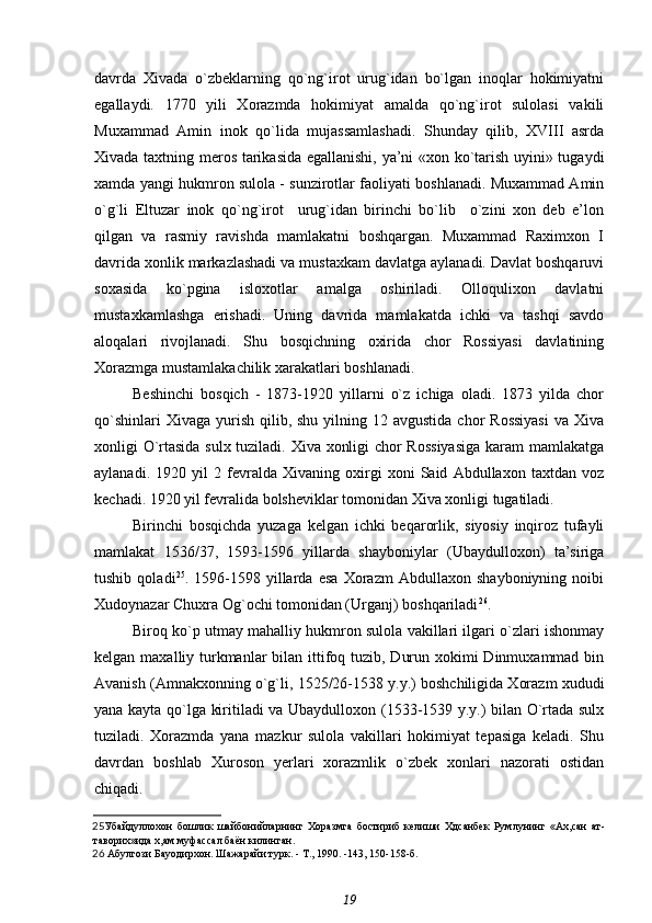 davrda   Xivada   o`zbeklarning   qo`ng`irot   urug`idan   bo`lgan   inoqlar   hokimiyatni
egallaydi.   1770   yili   Xorazmda   hokimiyat   amalda   qo`ng`irot   sulolasi   vakili
Muxammad   Amin   inok   qo`lida   mujassamlashadi.   Shunday   qilib,   XVIII   asrda
Xivada taxtning meros tarikasida egallanishi, ya’ni «xon ko`tarish uyini» tugaydi
xamda yangi hukmron sulola - sunzirotlar faoliyati boshlanadi. Muxammad Amin
o`g`li   Eltuzar   inok   qo`ng`irot     urug`idan   birinchi   bo`lib     o`zini   xon   deb   e’lon
qilgan   va   rasmiy   ravishda   mamlakatni   boshqargan.   Muxammad   Raximxon   I
davrida xonlik markazlashadi va mustaxkam davlatga aylanadi. Davlat boshqaruvi
soxasida   ko`pgina   isloxotlar   amalga   oshiriladi.   Olloqulixon   davlatni
mustaxkamlashga   erishadi.   Uning   davrida   mamlakatda   ichki   va   tashqi   savdo
aloqalari   rivojlanadi.   Shu   bosqichning   oxirida   chor   Rossiyasi   davlatining
Xorazmga mustamlakachilik xarakatlari boshlanadi.
Beshinchi   bosqich   -   1873-1920   yillarni   o`z   ichiga   oladi.   1873   yilda   chor
qo`shinlari   Xivaga  yurish  qilib, shu  yilning  12 avgustida  chor   Rossiyasi  va  Xiva
xonligi O`rtasida sulx tuziladi. Xiva xonligi chor Rossiyasiga karam mamlakatga
aylanadi.   1920   yil   2   fevralda   Xivaning   oxirgi   xoni   Said   Abdullaxon   taxtdan   voz
kechadi. 1920 yil fevralida bolsheviklar tomonidan Xiva xonligi tugatiladi.
Birinchi   bosqichda   yuzaga   kelgan   ichki   beqarorlik,   siyosiy   inqiroz   tufayli
mamlakat   1536/37,   1593-1596   yillarda   shayboniylar   (Ubaydulloxon)   ta’siriga
tushib   qoladi 25
.   1596-1598   yillarda   esa   Xorazm   Abdullaxon   shayboniyning   noibi
Xudoynazar Chuxra Og`ochi tomonidan (Urganj) boshqariladi 26
.
Biroq ko`p utmay mahalliy hukmron sulola vakillari ilgari o`zlari ishonmay
kelgan maxalliy turkmanlar  bilan ittifoq tuzib, Durun xokimi  Dinmuxammad bin
Avanish (Amnakxonning o`g`li, 1525/26-1538 y.y.) boshchiligida Xorazm xududi
yana kayta qo`lga kiritiladi va Ubaydulloxon (1533-1539 y.y.) bilan O`rtada sulx
tuziladi.   Xorazmda   yana   mazkur   sulola   vakillari   hokimiyat   tepasiga   keladi.   Shu
davrdan   boshlab   Xuroson   yerlari   xorazmlik   o`zbek   xonlari   nazorati   ostidan
chiqadi.
25 Убайдуллохон   бошлик   шайбонийларнинг   Хоразмга   бостириб   келиши   Хдсанбек   Румлунинг   «Ах,сан   ат-
таворих»ида х,ам муфассал баён килинган.
26   Абулгози Бауодирхон.  Шажарайи турк. - Т., 1990. -143, 150-158-б.
19