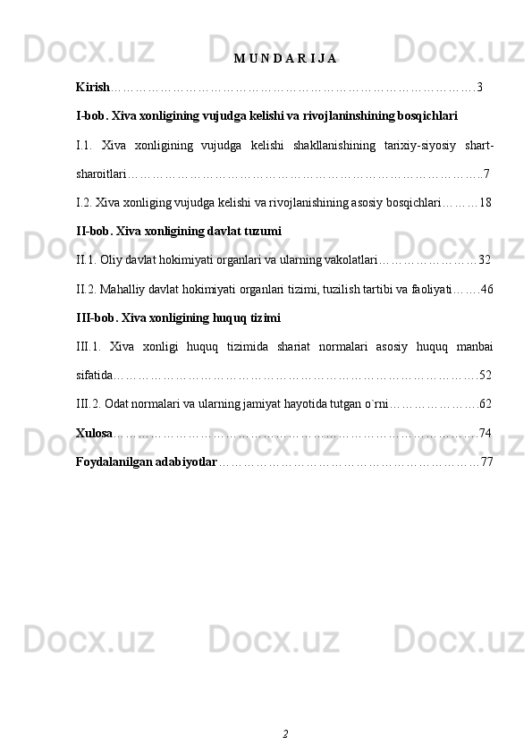 M U N D A R I J A
Kirish …………………………………………………………………………….3  
I-bob.  Xiva xonligining vujudga kelishi va rivojlaninshining bosqichlari
I.1.   Xiva   xonligining   vujudga   kelishi   shakllanishining   tarixiy-siyosiy   shart-
sharoitlari…………………………………………………………………………..7
I.2. Xiva xonliging vujudga kelishi va rivojlanishining asosiy bosqichlari………18
II-bob. Xiva xonligining davlat tuzumi 
II.1. Oliy davlat hokimiyati organlari va ularning vakolatlari……………………32
II.2. Mahalliy davlat hokimiyati organlari tizimi, tuzilish tartibi va faoliyati…….46
III-bob. Xiva xonligining huquq tizimi
III.1.   Xiva   xonligi   huquq   tizimida   shariat   normalari   asosiy   huquq   manbai
sifatida…………………………………………………………………………….52
III.2. Odat normalari va ularning jamiyat hayotida tutgan o`rni………………….62
Xulosa …………………………………………………………………………….74
Foydalanilgan adabiyotlar ………………………………………………………77
2 