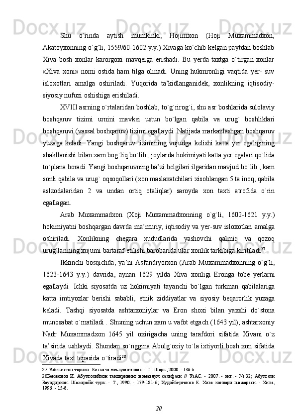 Shu   o`rinda   aytish   mumkinki,   Hojimxon   (Hoji   Muxammadxon,
Akatoyxonning o`g`li, 1559/60-1602 y.y.) Xivaga ko`chib kelgan paytdan boshlab
Xiva   bosh   xonlar   karorgoxi   mavqeiga   erishadi.   Bu   yerda   taxtga   o`tirgan   xonlar
«Xiva   xoni»   nomi   ostida   ham   tilga   olinadi.   Uning   hukmronligi   vaqtida   yer-   suv
isloxotlari   amalga   oshiriladi.   Yuqorida   ta’kidlanganidek,   xonlikning   iqtisodiy-
siyosiy nufuzi oshishiga erishiladi.
XVIII asrning o`rtalaridan boshlab, to`g`rirog`i, shu asr boshlarida sulolaviy
boshqaruv   tizimi   urnini   mavkei   ustun   bo`lgan   qabila   va   urug`   boshliklari
boshqaruvi (vassal boshqaruv) tizimi egallaydi. Natijada markazlashgan boshqaruv
yuzaga   keladi.   Yangi   boshqaruv   tizimining   vujudga   kelishi   katta   yer   egaligining
shakllanishi bilan xam bog`liq bo`lib , joylarda hokimiyati katta yer egalari qo`lida
to`plana boradi. Yangi boshqaruvning ba’zi belgilari ilgaridan mavjud bo`lib , kam
sonli qabila va urug` oqsoqollari (xon maslaxatchilari xisoblangan 5 ta inoq, qabila
aslzodalaridan   2   va   undan   ortiq   otaliqlar)   saroyda   xon   taxti   atrofida   o`rin
egallagan.
Arab   Muxammadxon   (Xoji   Muxammadxonning   o`g`li,   1602-1621   y.y.)
hokimiyatni boshqargan davrda ma’muriy, iqtisodiy va yer-suv isloxotlari amalga
oshiriladi.   Xonlikning   chegara   xududlarida   yashovchi   qalmiq   va   qozoq
urug`larining xujumi bartaraf etilishi barobarida ular xonlik tarkibiga kiritiladi 27
.
Ikkinchi   bosqichda,   ya’ni   Asfandiyorxon   (Arab   Muxammadxonning   o`g`li,
1623-1643   y.y.)   davrida,   aynan   1629   yilda   Xiva   xonligi   Eronga   tobe   yerlarni
egallaydi.   Ichki   siyosatda   uz   hokimiyati   tayanchi   bo`lgan   turkman   qabilalariga
katta   imtiyozlar   berishi   sababli,   etnik   ziddiyatlar   va   siyosiy   beqarorlik   yuzaga
keladi.   Tashqi   siyosatda   ashtarxoniylar   va   Eron   shoxi   bilan   yaxshi   do`stona
munosabat o`rnatiladi . Shuning uchun xam u vafot etgach (1643 yil), ashtarxoniy
Nadr   Muxammadxon   1645   yil   oxirigacha   uning   tarafdori   sifatida   Xivani   o`z
ta’sirida ushlaydi. Shundan so`nggina Abulg`oziy to`la ixtiyorli bosh xon sifatida
Xivada taxt tepasida o`tiradi 28
.
27  Узбекистон тарихи: Кискача маълумотнома. - Т.: Шарк, 2000. -136-б.
28 Бекжонов   И.   Абулгозийхон   такдирининг   номаълум   сахифаси   //   УзАС.   -   2007.   -   окт.   -   №   32;   Абулгози
Бауодирхон.   Шажарайи   турк.   -   Т.,   1990.   -   179-181-б;   Худойберганов   К.   Хива   хонлари   шажараси.   -   Хива,
1996. - 15-б.
20