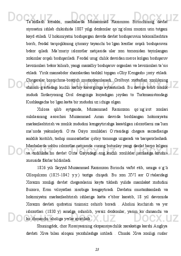 Ta’kidlash   kerakki,   manbalarda   Muxammad   Raximxon   Birinchining   davlat
siyosatini  ishlab  chikishida  1807  yilgi   dexkonlar  qo`zg`oloni   muxim  urin tutgani
kayd etiladi. U hokimiyatni boshqargan davrda davlat boshqaruvini takomillashtira
borib,   feodal   tarqoqlikning   ijtimoiy   tayanchi   bo`lgan   kentlar   orqali   boshqaruvni
bekor   qiladi.   Ma’muriy   isloxotlar   natijasida   ular   xon   tomonidan   tayinlangan
xokimlar orqali boshqariladi. Feodal urug`chilik davridan meros kolgan boshqaruv
lavozimlari bekor kilinib, yangi maxalliy boshqaruv organlari va lavozimlari ta’sis
etiladi. Yirik mansabdor shaxslardan tashkil topgan «Oliy Kengash» joriy etiladi.
Chegaralar   bosqichma-bosqich   mustaxkamlanadi.   Orolbuyi   xududlari   xonlikning
shimoli-g`arbidagi kuchli xarbiy karorgoxga aylantiriladi. Bu davrga kelib xonlik
xududi   Sirdaryoning   Orol   dengiziga   kuyadigan   joydan   to   Turkmanistondagi
Kushkagacha bo`lgan katta bir xududni uz ichiga olgan.
Xulosa   qilib   aytganda,   Muxammad   Raximxon   qo`ng`irot   xonlari
sulolasining   asoschisi   Muxammad   Amin   davrida   boshlangan   hokimiyatni
markazlashtirish va xonlik xududini kengaytirishga karatilgan isloxotlarni ma’lum
ma’noda   yakunlaydi.   O`rta   Osiyo   xonliklari   O`rtasidagi   chegara   sarxadlariga
aniklik kiritilib,  tashqi   munosabatlar   ijobiy  tomonga uzgaradi   va  barqarorlashadi.
Manbalarda ushbu isloxotlar natijasida «uning butunlay yangi davlat barpo kilgani
va   endilikda   bu   davlat   O`rta   Osiyodagi   eng   kuchli   xonliklar   jumlasiga   kirishi»
xususida fikrlar bildiriladi.
1826   yili   Sayyid   Muxammad   Raximxon   Birinchi   vafot   etib,   urniga   o`g`li
Olloqulixon   (1825-1842   y.y.)   taxtga   chiqadi.   Bu   xon   XVI   asr   O`rtalaridagi
Xorazm   xonligi   davlat   chegaralarini   kayta   tiklash   yulida   mamlakat   xududini
Buxoro,   Eron   viloyatlari   xisobiga   kengaytiradi.   Davlatni   mustaxkamlash   va
hokimiyatni   markazlashtirish   ishlariga   katta   e’tibor   karatib,   18   yil   davomida
Xorazm   davlati   qudratini   tinimsiz   oshirib   boradi   .   Aholini   kuchirish   va   yer
isloxotlari   (1830   y)   amalga   oshirilib,   yersiz   dexkonlar,   yarim   ko`chmanchi   va
ko`chmanchi  aholiga yerlar ajratiladi .
Shuningdek, chor Rossiyasining ekspansiyachilik xarakatiga karshi Angliya
davlati   Xiva   bilan   aloqani   yaxshilashga   intiladi   .   Chunki   Xiva   xonligi   ruslar
23