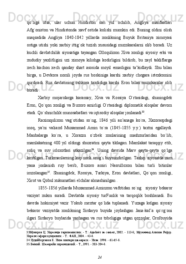 qo`liga   utsa,   ular   uchun   Hindiston   sari   yul   ochilib,   Angliya   manfaatlari
Afg`oniston   va   Hindistonda   xavf   ostida   kolishi   mumkin   edi.  Buning   oldini   olish
maqsadida   Angliya   1840-1842   yillarda   xonlikning   Buyuk   Britaniya   ximoyasi
ostiga utishi yoki xarbiy ittig`ok tuzish xususidagi muzokaralarni olib boradi. Uz
kuchli   davlatchilik   siyosatiga   tayangan   Olloqulixon   Xiva   xonligi   siyosiy   erki   va
xududiy   yaxlitligini   uzi   ximoya   kilishga   kodirligini   bildirib,   bu   zayl   takliflarga
xech   kachon   xech   qanday   shart   asosida   moyil   emasligini   ta’kidlaydi.   Shu   bilan
birga,   u   Devkora   nomli   joyda   rus   boskiniga   karshi   xarbiy   chegara   istexkomini
qurdiradi.   Rus   davlatining   oshkora   taxdidiga   karshi   Eron   bilan   muzokaralar   olib
boradi .
Xarbiy   mojarolarga   karamay,   Xiva   va   Rossiya   O`rtasidagi,   shuningdek
Eron,  Qo`qon  xonligi  va  Buxoro  amirligi   O`rtasidagi   diplomatik  aloqalar  davom
etadi. Qo`shnichilik munosabatlari va iqtisodiy aloqalar jonlanadi 33
.
Raximqulixon   vag`otidan   so`ng,   1846   yili   an’anaga   ko`ra,   Xazoraspdagi
inoq,   ya’ni   valiaxd   Muxammad   Amin   to`ra   (1845-1855   y.y.)   taxtni   egallaydi.
Manbalarga   ko`ra,   u   Xorazm   o`zbek   xonlarining   mashxurlaridan   bo`lib,
mamlakatning   400   yil   oldingi   shuxratini   qayta   tiklagan.   Mamlakat   taraqqiy   etib,
soliq   va   suv   isloxotlari   utkazilgan 34
.   Uning   davrida   Marv   qayta-qayta   qo`lga
kiritilgan. Turkmanlarning kup sonli urug`i buysundirilgan. Tashqi siyosatda xam
yana   jonlanish   ruy   berib,   Buxoro   amiri   Nasrulloxon   bilan   turli   bitimlar
imzolangan 35
.   Shuningdek,   Rossiya,   Turkiya,   Eron   davlatlari,   Qo`qon   xonligi,
Xirot va Qobul xukumatlari elchilar almashinilgan .
1855-1856 yillarda Muxammad Aminxon vafotidan so`ng     siyosiy bekaror
vaziyat   xukm   suradi.   Davlatda   siyosiy   turFunlik   va   tarqoqlik   boshlanadi.   Bu
davrda   hokimiyat   vazir   Yokub   mextar   qo`lida   tuplanadi.   Yuzaga   kelgan   siyosiy
bekaror   vaziyatda   xonlikning   Sirdaryo   buyida   joylashgan   Jana-kal’a   qo`rg`oni
ilgari   Sirdaryo   buylarida   yashagan   va   rus   tobeligiga   utgan   qozoqlar,   Orolbuyida
33 Муниров Ц.   Хоразмда  тарихнавислик. - Т.:  Адабиёт ва  санъат, 2002. - 113-б;   Мууаммад  Алихон Fафур.
Хоразм сафари кундалиги. - Т.: ФАН, 2004. - 43-б . 
34   Худойберганов К.  Хива хонлари шажараси. - Хива: 1996. - 61-65-б.
35   Баёний.  Шажарайи хоразмшохий. - Т., 1991. - 203-204-б.
24 