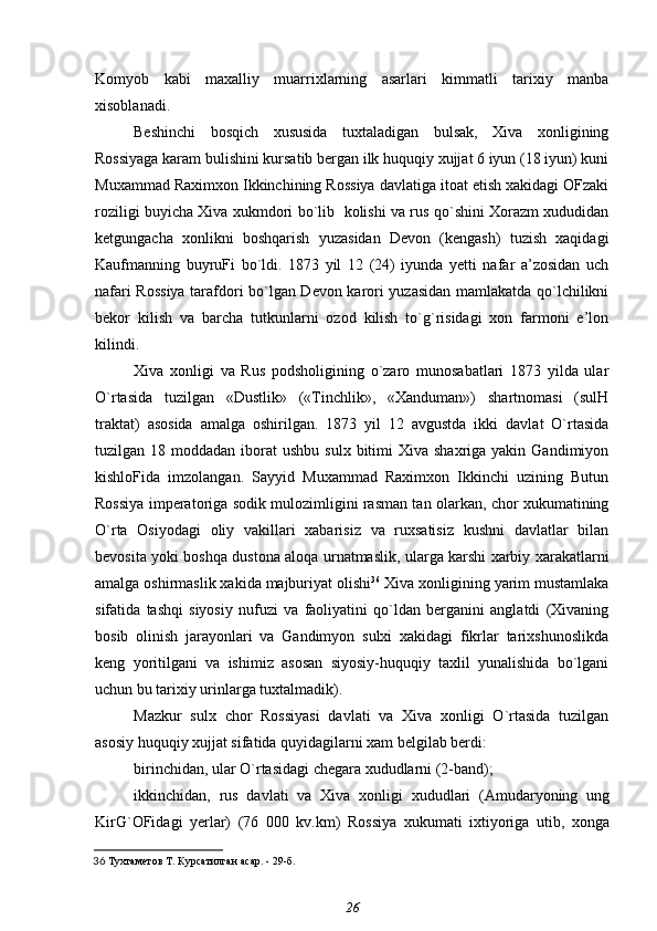 Komyob   kabi   maxalliy   muarrixlarning   asarlari   kimmatli   tarixiy   manba
xisoblanadi.
Beshinchi   bosqich   xususida   tuxtaladigan   bulsak,   Xiva   xonligining
Rossiyaga karam bulishini kursatib bergan ilk huquqiy xujjat 6 iyun (18 iyun) kuni
Muxammad Raximxon Ikkinchining Rossiya davlatiga itoat etish xakidagi OFzaki
roziligi buyicha Xiva xukmdori bo`lib   kolishi va rus qo`shini Xorazm xududidan
ketgungacha   xonlikni   boshqarish   yuzasidan   Devon   (kengash)   tuzish   xaqidagi
Kaufmanning   buyruFi   bo`ldi.   1873   yil   12   (24)   iyunda   yetti   nafar   a’zosidan   uch
nafari Rossiya tarafdori bo`lgan Devon karori yuzasidan mamlakatda qo`lchilikni
bekor   kilish   va   barcha   tutkunlarni   ozod   kilish   to`g`risidagi   xon   farmoni   e’lon
kilindi.
Xiva   xonligi   va   Rus   podsholigining   o`zaro   munosabatlari   1873   yilda   ular
O`rtasida   tuzilgan   «Dustlik»   («Tinchlik»,   «Xanduman»)   shartnomasi   (sulH
traktat)   asosida   amalga   oshirilgan.   1873   yil   12   avgustda   ikki   davlat   O`rtasida
tuzilgan 18  moddadan  iborat   ushbu  sulx  bitimi   Xiva shaxriga  yakin  Gandimiyon
kishloFida   imzolangan.   Sayyid   Muxammad   Raximxon   Ikkinchi   uzining   Butun
Rossiya imperatoriga sodik mulozimligini rasman tan olarkan, chor xukumatining
O`rta   Osiyodagi   oliy   vakillari   xabarisiz   va   ruxsatisiz   kushni   davlatlar   bilan
bevosita yoki boshqa dustona aloqa urnatmaslik, ularga karshi xarbiy xarakatlarni
amalga oshirmaslik xakida majburiyat olishi 36
 Xiva xonligining yarim mustamlaka
sifatida   tashqi   siyosiy   nufuzi   va   faoliyatini   qo`ldan   berganini   anglatdi   (Xivaning
bosib   olinish   jarayonlari   va   Gandimyon   sulxi   xakidagi   fikrlar   tarixshunoslikda
keng   yoritilgani   va   ishimiz   asosan   siyosiy-huquqiy   taxlil   yunalishida   bo`lgani
uchun bu tarixiy urinlarga tuxtalmadik).
Mazkur   sulx   chor   Rossiyasi   davlati   va   Xiva   xonligi   O`rtasida   tuzilgan
asosiy huquqiy xujjat sifatida quyidagilarni xam belgilab berdi:
birinchidan, ular O`rtasidagi chegara xududlarni (2-band);
ikkinchidan,   rus   davlati   va   Xiva   xonligi   xududlari   (Amudaryoning   ung
KirG`OFidagi   yerlar)   (76   000   kv.km)   Rossiya   xukumati   ixtiyoriga   utib,   xonga
36   Тухтаметов Т.  Курсатилган асар. - 29-б.
26 