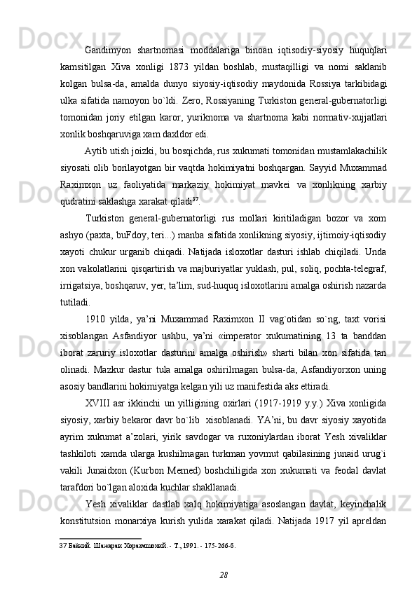 Gandimyon   shartnomasi   moddalariga   binoan   iqtisodiy-siyosiy   huquqlari
kamsitilgan   Xiva   xonligi   1873   yildan   boshlab,   mustaqilligi   va   nomi   saklanib
kolgan   bulsa-da,   amalda   dunyo   siyosiy-iqtisodiy   maydonida   Rossiya   tarkibidagi
ulka sifatida namoyon bo`ldi. Zero, Rossiyaning  Turkiston general-gubernatorligi
tomonidan   joriy   etilgan   karor,   yuriknoma   va   shartnoma   kabi   normativ-xujjatlari
xonlik boshqaruviga xam daxldor edi.
Aytib utish joizki, bu bosqichda, rus xukumati tomonidan mustamlakachilik
siyosati olib borilayotgan bir vaqtda hokimiyatni boshqargan. Sayyid Muxammad
Raximxon   uz   faoliyatida   markaziy   hokimiyat   mavkei   va   xonlikning   xarbiy
qudratini saklashga xarakat qiladi 37
.
Turkiston   general-gubernatorligi   rus   mollari   kiritiladigan   bozor   va   xom
ashyo (paxta, buFdoy, teri...) manba sifatida xonlikning siyosiy, ijtimoiy-iqtisodiy
xayoti   chukur   urganib   chiqadi.   Natijada   isloxotlar   dasturi   ishlab   chiqiladi.   Unda
xon vakolatlarini qisqartirish va majburiyatlar yuklash, pul, soliq, pochta-telegraf,
irrigatsiya, boshqaruv, yer, ta’lim, sud-huquq isloxotlarini amalga oshirish nazarda
tutiladi.
1910   yilda,   ya’ni   Muxammad   Raximxon   II   vag`otidan   so`ng,   taxt   vorisi
xisoblangan   Asfandiyor   ushbu,   ya’ni   «imperator   xukumatining   13   ta   banddan
iborat   zaruriy   isloxotlar   dasturini   amalga   oshirish»   sharti   bilan   xon   sifatida   tan
olinadi.   Mazkur   dastur   tula   amalga   oshirilmagan   bulsa-da,   Asfandiyorxon   uning
asosiy bandlarini hokimiyatga kelgan yili uz manifestida aks ettiradi.
XVIII   asr   ikkinchi   un   yilligining   oxirlari   (1917-1919   y.y.)   Xiva   xonligida
siyosiy, xarbiy bekaror davr bo`lib   xisoblanadi. YA’ni, bu davr siyosiy xayotida
ayrim   xukumat   a’zolari,   yirik   savdogar   va   ruxoniylardan   iborat   Yesh   xivaliklar
tashkiloti   xamda   ularga   kushilmagan   turkman   yovmut   qabilasining   junaid   urug`i
vakili   Junaidxon   (Kurbon   Memed)   boshchiligida   xon   xukumati   va   feodal   davlat
tarafdori bo`lgan aloxida kuchlar shakllanadi.
Yesh   xivaliklar   dastlab   xalq   hokimiyatiga   asoslangan   davlat,   keyinchalik
konstitutsion   monarxiya   kurish   yulida   xarakat   qiladi.   Natijada   1917   yil   apreldan
37   Баёний.  Шажараи Хоразмшохий. - Т., 1991. - 175-266-б.
28 