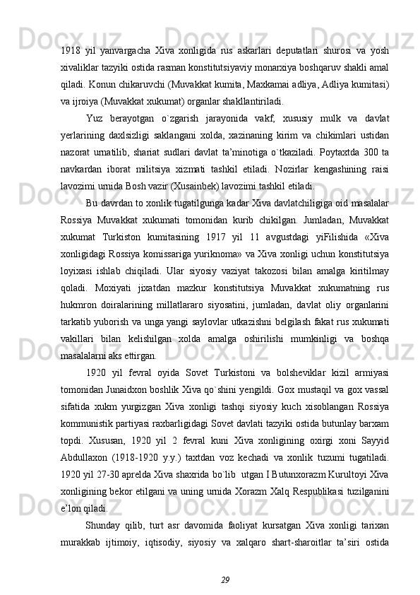 1918   yil   yanvargacha   Xiva   xonligida   rus   askarlari   deputatlari   shurosi   va   yosh
xivaliklar tazyiki ostida rasman konstitutsiyaviy monarxiya boshqaruv shakli amal
qiladi. Konun chikaruvchi (Muvakkat kumita, Maxkamai adliya, Adliya kumitasi)
va ijroiya (Muvakkat xukumat) organlar shakllantiriladi.
Yuz   berayotgan   o`zgarish   jarayonida   vakf,   xususiy   mulk   va   davlat
yerlarining   daxlsizligi   saklangani   xolda,   xazinaning   kirim   va   chikimlari   ustidan
nazorat   urnatilib,   shariat   sudlari   davlat   ta’minotiga   o`tkaziladi.   Poytaxtda   300   ta
navkardan   iborat   militsiya   xizmati   tashkil   etiladi.   Nozirlar   kengashining   raisi
lavozimi urnida Bosh vazir (Xusainbek) lavozimi tashkil etiladi.
Bu davrdan to xonlik tugatilgunga kadar Xiva davlatchiligiga oid masalalar
Rossiya   Muvakkat   xukumati   tomonidan   kurib   chikilgan.   Jumladan,   Muvakkat
xukumat   Turkiston   kumitasining   1917   yil   11   avgustdagi   yiFilishida   «Xiva
xonligidagi Rossiya komissariga yuriknoma» va Xiva xonligi uchun konstitutsiya
loyixasi   ishlab   chiqiladi.   Ular   siyosiy   vaziyat   takozosi   bilan   amalga   kiritilmay
qoladi.   Moxiyati   jixatdan   mazkur   konstitutsiya   Muvakkat   xukumatning   rus
hukmron   doiralarining   millatlararo   siyosatini,   jumladan,   davlat   oliy   organlarini
tarkatib yuborish va unga yangi saylovlar utkazishni belgilash fakat rus xukumati
vakillari   bilan   kelishilgan   xolda   amalga   oshirilishi   mumkinligi   va   boshqa
masalalarni aks ettirgan.
1920   yil   fevral   oyida   Sovet   Turkistoni   va   bolsheviklar   kizil   armiyasi
tomonidan Junaidxon boshlik Xiva qo`shini yengildi. Gox mustaqil va gox vassal
sifatida   xukm   yurgizgan   Xiva   xonligi   tashqi   siyosiy   kuch   xisoblangan   Rossiya
kommunistik partiyasi raxbarligidagi Sovet davlati tazyiki ostida butunlay barxam
topdi.   Xususan,   1920   yil   2   fevral   kuni   Xiva   xonligining   oxirgi   xoni   Sayyid
Abdullaxon   (1918-1920   y.y.)   taxtdan   voz   kechadi   va   xonlik   tuzumi   tugatiladi.
1920 yil 27-30 aprelda Xiva shaxrida bo`lib  utgan I Butunxorazm Kurultoyi Xiva
xonligining bekor etilgani va uning urnida Xorazm Xalq Respublikasi  tuzilganini
e’lon qiladi.
Shunday   qilib,   turt   asr   davomida   faoliyat   kursatgan   Xiva   xonligi   tarixan
murakkab   ijtimoiy,   iqtisodiy,   siyosiy   va   xalqaro   shart-sharoitlar   ta’siri   ostida
29 