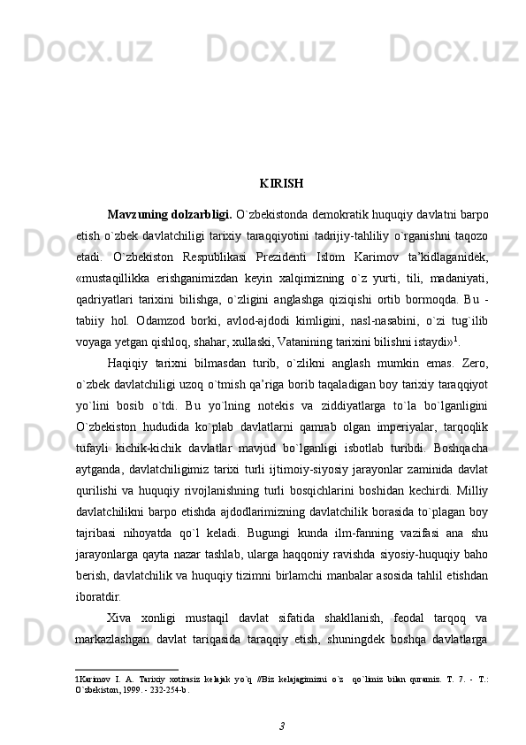 KIRISH
Mavzuning dolzarbligi.   O`zbekistonda demokratik huquqiy davlatni barpo
etish   o`zbek   davlatchiligi   tarixiy   taraqqiyotini   tadrijiy-tahliliy   o`rganishni   taqozo
etadi.   O`zbekiston   Respublikasi   Prezidenti   Islom   Karimov   ta’kidlaganidek,
«mustaqillikka   erishganimizdan   keyin   xalqimizning   o`z   yurti,   tili,   madaniyati,
qadriyatlari   tarixini   bilishga,   o`zligini   anglashga   qiziqishi   ortib   bormoqda.   Bu   -
tabiiy   hol.   Odamzod   borki,   avlod-ajdodi   kimligini,   nasl-nasabini,   o`zi   tug`ilib
voyaga yetgan qishloq, shahar, xullaski, Vatanining tarixini bilishni istaydi» 1
.
Haqiqiy   tarixni   bilmasdan   turib,   o`zlikni   anglash   mumkin   emas.   Zero,
o`zbek davlatchiligi uzoq o`tmish qa’riga borib taqaladigan boy tarixiy taraqqiyot
yo`lini   bosib   o`tdi.   Bu   yo`lning   notekis   va   ziddiyatlarga   to`la   bo`lganligini
O`zbekiston   hududida   ko`plab   davlatlarni   qamrab   olgan   imperiyalar,   tarqoqlik
tufayli   kichik-kichik   davlatlar   mavjud   bo`lganligi   isbotlab   turibdi.   Boshqacha
aytganda,   davlatchiligimiz   tarixi   turli   ijtimoiy-siyosiy   jarayonlar   zaminida   davlat
qurilishi   va   huquqiy   rivojlanishning   turli   bosqichlarini   boshidan   kechirdi.   Milliy
davlatchilikni   barpo  etishda  ajdodlarimizning  davlatchilik  borasida  to`plagan  boy
tajribasi   nihoyatda   qo`l   keladi.   Bugungi   kunda   ilm-fanning   vazifasi   ana   shu
jarayonlarga   qayta   nazar   tashlab,   ularga   haqqoniy   ravishda   siyosiy-huquqiy   baho
berish, davlatchilik va huquqiy tizimni birlamchi manbalar asosida tahlil etishdan
iboratdir.
Xiva   xonligi   mustaqil   davlat   sifatida   shakllanish,   feodal   tarqoq   va
markazlashgan   davlat   tariqasida   taraqqiy   etish,   shuningdek   boshqa   davlatlarga
1 Karimov   I.   A.   Tarixiy   xotirasiz   kelajak   y o`q   //Biz   kelajagimizni   o` z     qo` limiz   bilan   q uramiz.   T.   7.   -   T.:
O `zbekiston, 1999. - 232-254-b .
3 