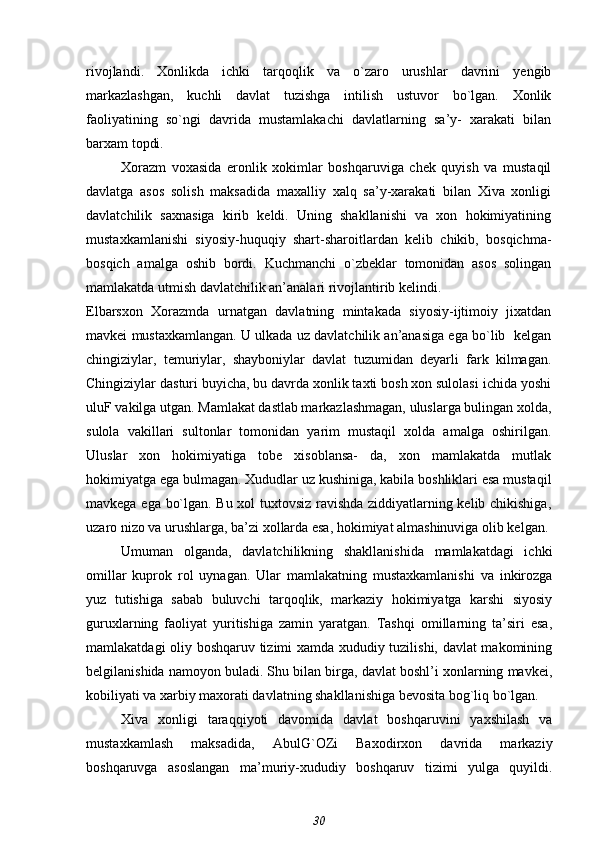 rivojlandi.   Xonlikda   ichki   tarqoqlik   va   o`zaro   urushlar   davrini   yengib
markazlashgan,   kuchli   davlat   tuzishga   intilish   ustuvor   bo`lgan.   Xonlik
faoliyatining   so`ngi   davrida   mustamlakachi   davlatlarning   sa’y-   xarakati   bilan
barxam topdi.
Xorazm   voxasida   eronlik   xokimlar   boshqaruviga   chek   quyish   va   mustaqil
davlatga   asos   solish   maksadida   maxalliy   xalq   sa’y-xarakati   bilan   Xiva   xonligi
davlatchilik   saxnasiga   kirib   keldi.   Uning   shakllanishi   va   xon   hokimiyatining
mustaxkamlanishi   siyosiy-huquqiy   shart-sharoitlardan   kelib   chikib,   bosqichma-
bosqich   amalga   oshib   bordi.   Kuchmanchi   o`zbeklar   tomonidan   asos   solingan
mamlakatda utmish davlatchilik an’analari rivojlantirib kelindi.
Elbarsxon   Xorazmda   urnatgan   davlatning   mintakada   siyosiy-ijtimoiy   jixatdan
mavkei mustaxkamlangan. U ulkada uz davlatchilik an’anasiga ega bo`lib  kelgan
chingiziylar,   temuriylar,   shayboniylar   davlat   tuzumidan   deyarli   fark   kilmagan.
Chingiziylar dasturi buyicha, bu davrda xonlik taxti bosh xon sulolasi ichida yoshi
uluF vakilga utgan. Mamlakat dastlab markazlashmagan, uluslarga bulingan xolda,
sulola   vakillari   sultonlar   tomonidan   yarim   mustaqil   xolda   amalga   oshirilgan.
Uluslar   xon   hokimiyatiga   tobe   xisoblansa-   da,   xon   mamlakatda   mutlak
hokimiyatga ega bulmagan. Xududlar uz kushiniga, kabila boshliklari esa mustaqil
mavkega ega bo`lgan. Bu xol tuxtovsiz ravishda ziddiyatlarning kelib chikishiga,
uzaro nizo va urushlarga, ba’zi xollarda esa, hokimiyat almashinuviga olib kelgan.
Umuman   olganda,   davlatchilikning   shakllanishida   mamlakatdagi   ichki
omillar   kuprok   rol   uynagan.   Ular   mamlakatning   mustaxkamlanishi   va   inkirozga
yuz   tutishiga   sabab   buluvchi   tarqoqlik,   markaziy   hokimiyatga   karshi   siyosiy
guruxlarning   faoliyat   yuritishiga   zamin   yaratgan.   Tashqi   omillarning   ta’siri   esa,
mamlakatdagi oliy boshqaruv tizimi xamda xududiy tuzilishi, davlat makomining
belgilanishida namoyon buladi. Shu bilan birga, davlat boshl’i xonlarning mavkei,
kobiliyati va xarbiy maxorati davlatning shakllanishiga bevosita bog`liq bo`lgan.
Xiva   xonligi   taraqqiyoti   davomida   davlat   boshqaruvini   yaxshilash   va
mustaxkamlash   maksadida,   AbulG`OZi   Baxodirxon   davrida   markaziy
boshqaruvga   asoslangan   ma’muriy-xududiy   boshqaruv   tizimi   yulga   quyildi.
30 