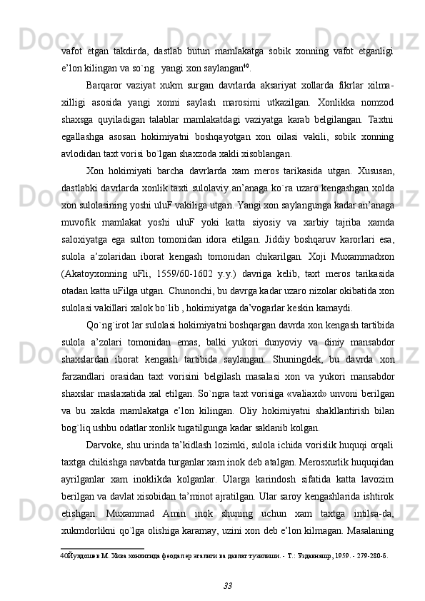 vafot   etgan   takdirda,   dastlab   butun   mamlakatga   sobik   xonning   vafot   etganligi
e’lon kilingan va so`ng   yangi xon saylangan 40
.
Barqaror   vaziyat   xukm   surgan   davrlarda   aksariyat   xollarda   fikrlar   xilma-
xilligi   asosida   yangi   xonni   saylash   marosimi   utkazilgan.   Xonlikka   nomzod
shaxsga   quyiladigan   talablar   mamlakatdagi   vaziyatga   karab   belgilangan.   Taxtni
egallashga   asosan   hokimiyatni   boshqayotgan   xon   oilasi   vakili,   sobik   xonning
avlodidan taxt vorisi bo`lgan shaxzoda xakli xisoblangan.
Xon   hokimiyati   barcha   davrlarda   xam   meros   tarikasida   utgan.   Xususan,
dastlabki davrlarda xonlik taxti sulolaviy an’anaga ko`ra uzaro kengashgan xolda
xon sulolasining yoshi uluF vakiliga utgan. Yangi xon saylangunga kadar an’anaga
muvofik   mamlakat   yoshi   uluF   yoki   katta   siyosiy   va   xarbiy   tajriba   xamda
saloxiyatga   ega   sulton   tomonidan   idora   etilgan.   Jiddiy   boshqaruv   karorlari   esa,
sulola   a’zolaridan   iborat   kengash   tomonidan   chikarilgan.   Xoji   Muxammadxon
(Akatoyxonning   uFli,   1559/60-1602   y.y.)   davriga   kelib,   taxt   meros   tarikasida
otadan katta uFilga utgan. Chunonchi, bu davrga kadar uzaro nizolar okibatida xon
sulolasi vakillari xalok bo`lib , hokimiyatga da’vogarlar keskin kamaydi.
Qo`ng`irot lar sulolasi hokimiyatni boshqargan davrda xon kengash tartibida
sulola   a’zolari   tomonidan   emas,   balki   yukori   dunyoviy   va   diniy   mansabdor
shaxslardan   iborat   kengash   tartibida   saylangan.   Shuningdek,   bu   davrda   xon
farzandlari   orasidan   taxt   vorisini   belgilash   masalasi   xon   va   yukori   mansabdor
shaxslar  maslaxatida  xal  etilgan.  So`ngra taxt   vorisiga  «valiaxd»  unvoni  berilgan
va   bu   xakda   mamlakatga   e’lon   kilingan.   Oliy   hokimiyatni   shakllantirish   bilan
bog`liq ushbu odatlar xonlik tugatilgunga kadar saklanib kolgan.
Darvoke, shu urinda ta’kidlash lozimki, sulola ichida vorislik huquqi orqali
taxtga chikishga navbatda turganlar xam inok deb atalgan. Merosxurlik huquqidan
ayrilganlar   xam   inoklikda   kolganlar.   Ularga   karindosh   sifatida   katta   lavozim
berilgan va davlat xisobidan ta’minot ajratilgan. Ular saroy kengashlarida ishtirok
etishgan.   Muxammad   Amin   inok   shuning   uchun   xam   taxtga   intilsa-da,
xukmdorlikni qo`lga olishiga karamay, uzini xon deb e’lon kilmagan. Masalaning
40 Йулдошев М.  Хива хонлигида феодал ер эгалиги ва давлат тузилиши. - Т.: Уздавнашр, 1959. - 279-280-б.
33 