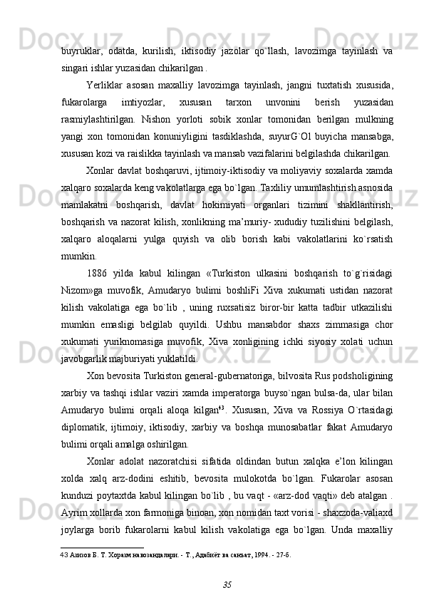 buyruklar,   odatda,   kurilish,   iktisodiy   jazolar   qo`llash,   lavozimga   tayinlash   va
singari ishlar yuzasidan chikarilgan .
Yerliklar   asosan   maxalliy   lavozimga   tayinlash,   jangni   tuxtatish   xususida,
fukarolarga   imtiyozlar,   xususan   tarxon   unvonini   berish   yuzasidan
rasmiylashtirilgan.   Nishon   yorloti   sobik   xonlar   tomonidan   berilgan   mulkning
yangi   xon   tomonidan   konuniyligini   tasdiklashda,   suyurG`Ol   buyicha   mansabga,
xususan kozi va raislikka tayinlash va mansab vazifalarini belgilashda chikarilgan.
Xonlar davlat boshqaruvi, ijtimoiy-iktisodiy va moliyaviy soxalarda xamda
xalqaro soxalarda keng vakolatlarga ega bo`lgan. Taxliliy umumlashtirish asnosida
mamlakatni   boshqarish,   davlat   hokimiyati   organlari   tizimini   shakllantirish,
boshqarish va  nazorat  kilish,  xonlikning ma’muriy-  xududiy tuzilishini  belgilash,
xalqaro   aloqalarni   yulga   quyish   va   olib   borish   kabi   vakolatlarini   ko`rsatish
mumkin.
1886   yilda   kabul   kilingan   «Turkiston   ulkasini   boshqarish   to`g`risidagi
Nizom»ga   muvofik,   Amudaryo   bulimi   boshliFi   Xiva   xukumati   ustidan   nazorat
kilish   vakolatiga   ega   bo`lib   ,   uning   ruxsatisiz   biror-bir   katta   tadbir   utkazilishi
mumkin   emasligi   belgilab   quyildi.   Ushbu   mansabdor   shaxs   zimmasiga   chor
xukumati   yuriknomasiga   muvofik,   Xiva   xonligining   ichki   siyosiy   xolati   uchun
javobgarlik majburiyati yuklatildi.
Xon bevosita Turkiston general-gubernatoriga, bilvosita Rus podsholigining
xarbiy va  tashqi  ishlar  vaziri  xamda imperatorga  buyso`ngan bulsa-da, ular  bilan
Amudaryo   bulimi   orqali   aloqa   kilgan 43
.   Xususan,   Xiva   va   Rossiya   O`rtasidagi
diplomatik,   ijtimoiy,   iktisodiy,   xarbiy   va   boshqa   munosabatlar   fakat   Amudaryo
bulimi orqali amalga oshirilgan.
Xonlar   adolat   nazoratchisi   sifatida   oldindan   butun   xalqka   e’lon   kilingan
xolda   xalq   arz-dodini   eshitib,   bevosita   mulokotda   bo`lgan.   Fukarolar   asosan
kunduzi poytaxtda kabul kilingan bo`lib , bu vaqt - «arz-dod vaqti» deb atalgan .
Ayrim xollarda xon farmoniga binoan, xon nomidan taxt vorisi - shaxzoda-valiaxd
joylarga   borib   fukarolarni   kabul   kilish   vakolatiga   ega   bo`lgan.   Unda   maxalliy
43   Азизов Б. Т.  Хоразм навозандалари. - Т., Адабиёт ва санъат, 1994. - 27-б.
35