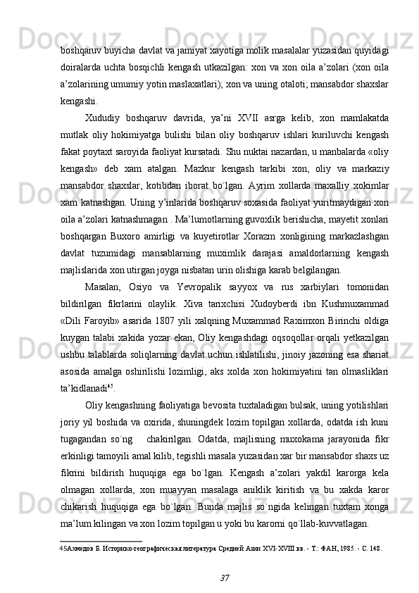 boshqaruv buyicha davlat va jamiyat xayotiga molik masalalar yuzasidan quyidagi
doiralarda  uchta  bosqichli  kengash   utkazilgan:  xon  va  xon oila  a’zolari   (xon  oila
a’zolarining umumiy yotin maslaxatlari); xon va uning otaloti; mansabdor shaxslar
kengashi.
Xududiy   boshqaruv   davrida,   ya’ni   XVII   asrga   kelib,   xon   mamlakatda
mutlak   oliy   hokimiyatga   bulishi   bilan   oliy   boshqaruv   ishlari   kuriluvchi   kengash
fakat poytaxt saroyida faoliyat kursatadi. Shu nuktai nazardan, u manbalarda «oliy
kengash»   deb   xam   atalgan.   Mazkur   kengash   tarkibi   xon,   oliy   va   markaziy
mansabdor   shaxslar,   kotibdan   iborat   bo`lgan.   Ayrim   xollarda   maxalliy   xokimlar
xam katnashgan. Uning y’inlarida boshqaruv soxasida faoliyat yuritmaydigan xon
oila a’zolari katnashmagan . Ma’lumotlarning guvoxlik berishicha, mayetit xonlari
boshqargan   Buxoro   amirligi   va   kuyetirotlar   Xorazm   xonligining   markazlashgan
davlat   tuzumidagi   mansablarning   muximlik   darajasi   amaldorlarning   kengash
majlislarida xon utirgan joyga nisbatan urin olishiga karab belgilangan.
Masalan,   Osiyo   va   Yevropalik   sayyox   va   rus   xarbiylari   tomonidan
bildirilgan   fikrlarini   olaylik.   Xiva   tarixchisi   Xudoyberdi   ibn   Kushmuxammad
«Dili   Faroyib»  asarida   1807  yili  xalqning  Muxammad  Raximxon  Birinchi  oldiga
kuygan talabi  xakida  yozar  ekan,  Oliy kengashdagi   oqsoqollar  orqali   yetkazilgan
ushbu  talablarda soliqlarning  davlat  uchun  ishlatilishi,  jinoiy jazoning  esa  shariat
asosida   amalga   oshirilishi   lozimligi,   aks   xolda   xon   hokimiyatini   tan   olmasliklari
ta’kidlanadi 45
.
Oliy kengashning faoliyatiga bevosita tuxtaladigan bulsak, uning yotilishlari
joriy  yil  boshida   va  oxirida,  shuningdek   lozim   topilgan  xollarda,   odatda  ish  kuni
tugagandan   so`ng       chakirilgan.   Odatda,   majlisning   muxokama   jarayonida   fikr
erkinligi tamoyili amal kilib, tegishli masala yuzasidan xar bir mansabdor shaxs uz
fikrini   bildirish   huquqiga   ega   bo`lgan.   Kengash   a’zolari   yakdil   karorga   kela
olmagan   xollarda,   xon   muayyan   masalaga   aniklik   kiritish   va   bu   xakda   karor
chikarish   huquqiga   ega   bo`lgan.   Bunda   majlis   so`ngida   kelingan   tuxtam   xonga
ma’lum kilingan va xon lozim topilgan u yoki bu karorni qo`llab-kuvvatlagan.
45 Ахмедов Б.  Историко-географическая литература Средней Азии  XVI - XV III вв. - Т.: ФАН, 1985. - С. 148.
37