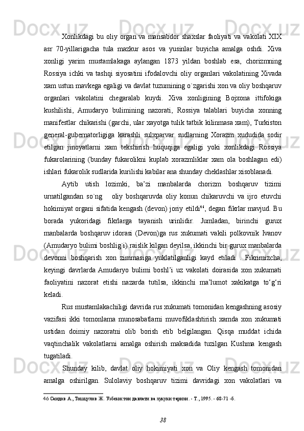 Xonlikdagi  bu  oliy organ va  mansabdor   shaxslar  faoliyati  va  vakolati   XIX
asr   70-yillarigacha   tula   mazkur   asos   va   yusinlar   buyicha   amalga   oshdi.   Xiva
xonligi   yarim   mustamlakaga   aylangan   1873   yildan   boshlab   esa,   chorizmning
Rossiya   ichki   va   tashqi   siyosatini   ifodalovchi   oliy   organlari   vakolatining   Xivada
xam ustun mavkega egaligi va davlat tuzumining o`zgarishi xon va oliy boshqaruv
organlari   vakolatini   chegaralab   kuydi.   Xiva   xonligining   Bojxona   ittifokiga
kushilishi,   Amudaryo   bulimining   nazorati,   Rossiya   talablari   buyicha   xonning
manifestlar chikarishi (garchi, ular xayotga tulik tatbik kilinmasa xam), Turkiston
general-gubernatorligiga   karashli   sulxparvar   sudlarning   Xorazm   xududida   sodir
etilgan   jinoyatlarni   xam   tekshirish   huquqiga   egaligi   yoki   xonlikdagi   Rossiya
fukarolarining   (bunday   fukarolikni   kuplab   xorazmliklar   xam   ola   boshlagan   edi)
ishlari fukarolik sudlarida kurilishi kabilar ana shunday cheklashlar xisoblanadi.
Aytib   utish   lozimki,   ba’zi   manbalarda   chorizm   boshqaruv   tizimi
urnatilgandan   so`ng       oliy   boshqaruvda   oliy   konun   chikaruvchi   va   ijro   etuvchi
hokimiyat organi sifatida kengash (devon) joriy etildi 46
, degan fikrlar mavjud. Bu
borada   yukoridagi   fikrlarga   tayanish   urinlidir.   Jumladan,   birinchi   gurux
manbalarda   boshqaruv   idorasi   (Devon)ga   rus   xukumati   vakili   polkovnik   Ivanov
(Amudaryo bulimi boshlig`i) raislik kilgan deyilsa, ikkinchi bir gurux manbalarda
devonni   boshqarish   xon   zimmasiga   yuklatilganligi   kayd   etiladi   .   Fikrimizcha,
keyingi   davrlarda   Amudaryo   bulimi   boshl’i   uz   vakolati   doirasida   xon   xukumati
faoliyatini   nazorat   etishi   nazarda   tutilsa,   ikkinchi   ma’lumot   xakikatga   to‘g‘ri
keladi.
Rus mustamlakachiligi davrida rus xukumati tomonidan kengashning asosiy
vazifasi   ikki   tomonlama   munosabatlarni   muvofiklashtirish   xamda   xon   xukumati
ustidan   doimiy   nazoratni   olib   borish   etib   belgilangan.   Qisqa   muddat   ichida
vaqtinchalik   vakolatlarni   amalga   oshirish   maksadida   tuzilgan   Kushma   kengash
tugatiladi. 
Shunday   kilib,   davlat   oliy   hokimiyati   xon   va   Oliy   kengash   tomonidan
amalga   oshirilgan.   Sulolaviy   boshqaruv   tizimi   davridagi   xon   vakolatlari   va
46   Саидов А., Тошцулов Ж.  Узбекистон давлати ва хукуки тарихи. - Т., 1995. - 68-71 -б.
38 