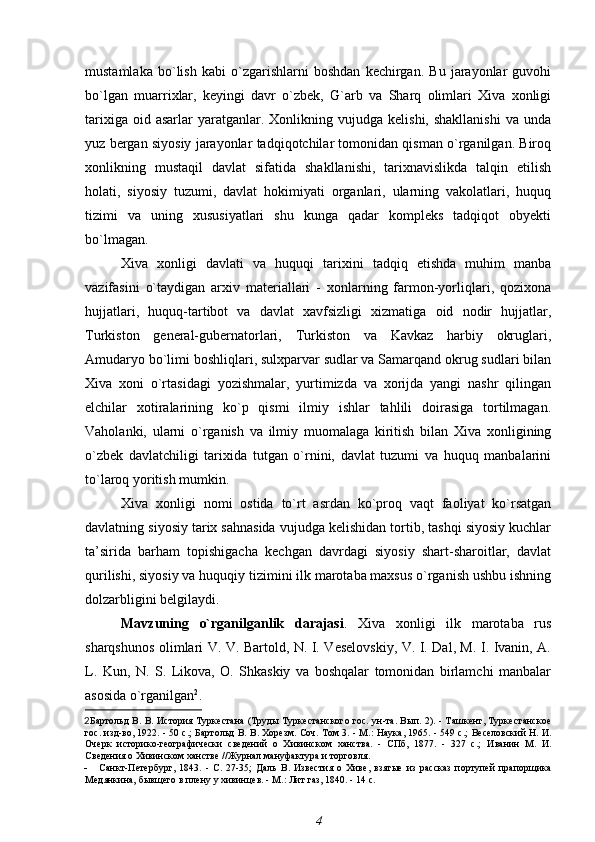 mustamlaka   bo`lish   kabi   o`zgarishlarni   boshdan   kechirgan.   Bu   jarayonlar   guvohi
bo`lgan   muarrixlar,   keyingi   davr   o`zbek,   G`arb   va   Sharq   olimlari   Xiva   xonligi
tarixiga  oid  asarlar  yaratganlar.  Xonlikning  vujudga  kelishi,  shakllanishi  va   unda
yuz bergan siyosiy jarayonlar tadqiqotchilar tomonidan qisman o`rganilgan. Biroq
xonlikning   mustaqil   davlat   sifatida   shakllanishi,   tarixnavislikda   talqin   etilish
holati,   siyosiy   tuzumi,   davlat   hokimiyati   organlari,   ularning   vakolatlari,   huquq
tizimi   va   uning   xususiyatlari   shu   kunga   qadar   kompleks   tadqiqot   obyekti
bo`lmagan.
Xiva   xonligi   davlati   va   huquqi   tarixini   tadqiq   etishda   muhim   manba
vazifasini   o`taydigan   arxiv   materiallari   -   xonlarning   farmon-yorliqlari,   qozixona
hujjatlari,   huquq-tartibot   va   davlat   xavfsizligi   xizmatiga   oid   nodir   hujjatlar,
Turkiston   general-gubernatorlari,   Turkiston   va   Kavkaz   harbiy   okruglari,
Amudaryo bo`limi boshliqlari, sulxparvar sudlar va Samarqand okrug sudlari bilan
Xiva   xoni   o`rtasidagi   yozishmalar,   yurtimizda   va   xorijda   yangi   nashr   qilingan
elchilar   xotiralarining   ko`p   qismi   ilmiy   ishlar   tahlili   doirasiga   tortilmagan.
Vaholanki,   ularni   o`rganish   va   ilmiy   muomalaga   kiritish   bilan   Xiva   xonligining
o`zbek   davlatchiligi   tarixida   tutgan   o`rnini,   davlat   tuzumi   va   huquq   manbalarini
to`laroq yoritish mumkin.
Xiva   xonligi   nomi   ostida   to`rt   asrdan   ko`proq   vaqt   faoliyat   ko`rsatgan
davlatning siyosiy tarix sahnasida vujudga kelishidan tortib, tashqi siyosiy kuchlar
ta’sirida   barham   topishigacha   kechgan   davrdagi   siyosiy   shart-sharoitlar,   davlat
qurilishi, siyosiy va huquqiy tizimini ilk marotaba maxsus o`rganish ushbu ishning
dolzarbligini belgilaydi.
Mavzuning   o`rganilganlik   darajasi .   Xiva   xonligi   ilk   marotaba   rus
sharqshunos olimlari V. V. Bartold, N. I. Veselovskiy, V. I. Dal, M. I. Ivanin, A.
L.   Kun,   N.   S.   Likova,   O.   Shkaskiy   va   boshqalar   tomonidan   birlamchi   manbalar
asosida o`rganilgan 2
.
2 Бартольд В. В.   История Туркестана (Труды Туркестанского гос. ун-та. Вып. 2). - Ташкент, Туркестанское
гос. изд-во, 1922. - 50 с.;   Бартольд В. В.   Хорезм. Соч. Том 3. - М.: Наука, 1965. - 549 с.;   Веселовский Н. И.
Очерк   историко-географически   сведений   о   Хивинском   ханства.   -   СПб,   1877.   -   327   с.;   Иванин   М.   И.
Сведения о Хивинском ханстве //Журнал мануфактура и торговля.
- Санкт-Петербург,   1843.   -   С.   27-35;   Даль   В.   Известия   о   Хиве,   взятые   из   рассказ   портупей   прапорщика
Медянкина, бывщего в плену у хивинцев. - М.: Лит газ, 1840. - 14 с.
4 