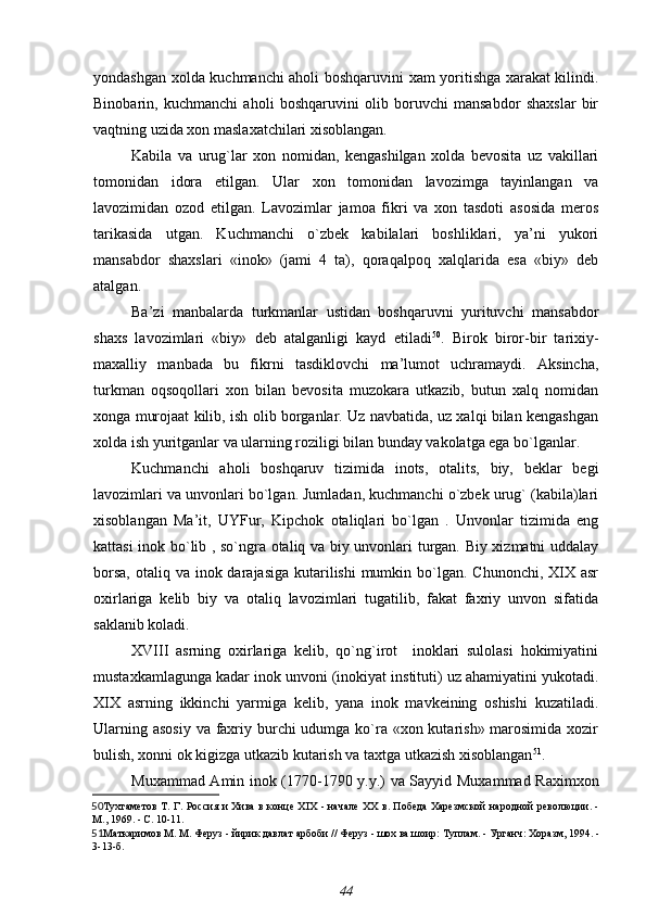 yondashgan xolda kuchmanchi aholi boshqaruvini xam yoritishga xarakat kilindi.
Binobarin,   kuchmanchi   aholi   boshqaruvini   olib   boruvchi   mansabdor   shaxslar   bir
vaqtning uzida xon maslaxatchilari xisoblangan.
Kabila   va   urug`lar   xon   nomidan,   kengashilgan   xolda   bevosita   uz   vakillari
tomonidan   idora   etilgan.   Ular   xon   tomonidan   lavozimga   tayinlangan   va
lavozimidan   ozod   etilgan.   Lavozimlar   jamoa   fikri   va   xon   tasdoti   asosida   meros
tarikasida   utgan.   Kuchmanchi   o`zbek   kabilalari   boshliklari,   ya’ni   yukori
mansabdor   shaxslari   «inok»   (jami   4   ta),   qoraqalpoq   xalqlarida   esa   «biy»   deb
atalgan.
Ba’zi   manbalarda   turkmanlar   ustidan   boshqaruvni   yurituvchi   mansabdor
shaxs   lavozimlari   «biy»   deb   atalganligi   kayd   etiladi 50
.   Birok   biror-bir   tarixiy-
maxalliy   manbada   bu   fikrni   tasdiklovchi   ma’lumot   uchramaydi.   Aksincha,
turkman   oqsoqollari   xon   bilan   bevosita   muzokara   utkazib,   butun   xalq   nomidan
xonga murojaat kilib, ish olib borganlar. Uz navbatida, uz xalqi bilan kengashgan
xolda ish yuritganlar va ularning roziligi bilan bunday vakolatga ega bo`lganlar.
Kuchmanchi   aholi   boshqaruv   tizimida   inots,   otalits,   biy,   beklar   begi
lavozimlari va unvonlari bo`lgan. Jumladan, kuchmanchi o`zbek urug` (kabila)lari
xisoblangan   Ma’it,   UYFur,   Kipchok   otaliqlari   bo`lgan   .   Unvonlar   tizimida   eng
kattasi inok bo`lib , so`ngra otaliq va biy unvonlari turgan. Biy xizmatni uddalay
borsa,  otaliq va inok darajasiga  kutarilishi  mumkin bo`lgan. Chunonchi, XIX asr
oxirlariga   kelib   biy   va   otaliq   lavozimlari   tugatilib,   fakat   faxriy   unvon   sifatida
saklanib koladi.
XVIII   asrning   oxirlariga   kelib,   qo`ng`irot     inoklari   sulolasi   hokimiyatini
mustaxkamlagunga kadar inok unvoni (inokiyat instituti) uz ahamiyatini yukotadi.
XIX   asrning   ikkinchi   yarmiga   kelib,   yana   inok   mavkeining   oshishi   kuzatiladi.
Ularning asosiy  va faxriy burchi udumga ko`ra «xon kutarish» marosimida xozir
bulish, xonni ok kigizga utkazib kutarish va taxtga utkazish xisoblangan 51
.
Muxammad Amin inok (1770-1790 y.y.) va Sayyid Muxammad Raximxon
50 Тухтаметов Т. Г.   Россия и Хива в конце XIX - начале XX в. Победа Харезмской народной революции. -
М., 1969. - С. 10-11.
51 Маткаримов М. М.  Феруз - йирик давлат арбоби // Феруз - шох ва шоир: Туплам. - Урганч: Хоразм, 1994. -
3-13-б.
44 