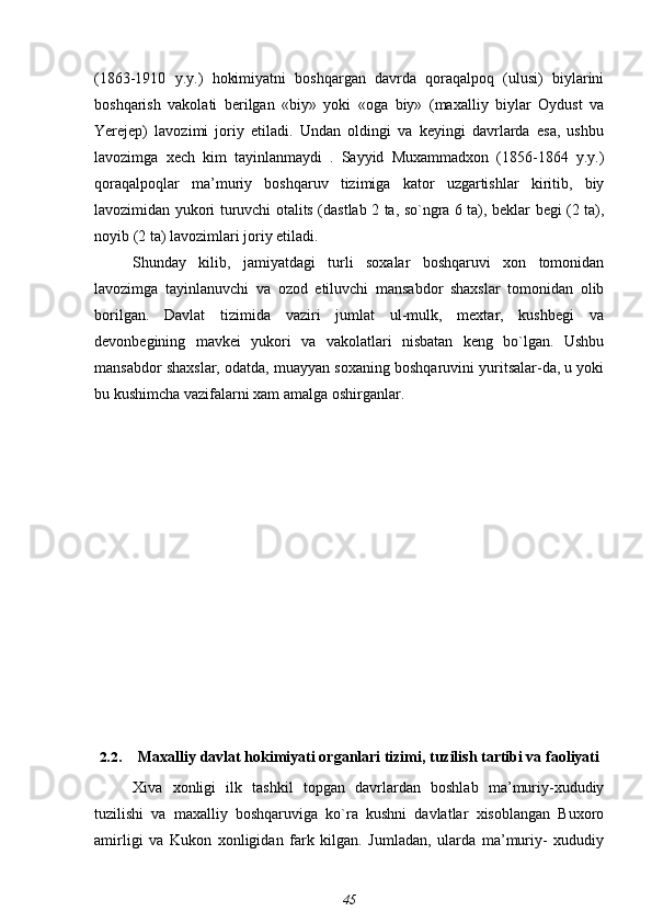 (1863-1910   y.y.)   hokimiyatni   boshqargan   davrda   qoraqalpoq   (ulusi)   biylarini
boshqarish   vakolati   berilgan   «biy»   yoki   «oga   biy»   (maxalliy   biylar   Oydust   va
Yerejep)   lavozimi   joriy   etiladi.   Undan   oldingi   va   keyingi   davrlarda   esa,   ushbu
lavozimga   xech   kim   tayinlanmaydi   .   Sayyid   Muxammadxon   (1856-1864   y.y.)
qoraqalpoqlar   ma’muriy   boshqaruv   tizimiga   kator   uzgartishlar   kiritib,   biy
lavozimidan yukori turuvchi otalits (dastlab 2 ta, so`ngra 6 ta), beklar begi (2 ta),
noyib (2 ta) lavozimlari joriy etiladi.
Shunday   kilib,   jamiyatdagi   turli   soxalar   boshqaruvi   xon   tomonidan
lavozimga   tayinlanuvchi   va   ozod   etiluvchi   mansabdor   shaxslar   tomonidan   olib
borilgan.   Davlat   tizimida   vaziri   jumlat   ul-mulk,   mextar,   kushbegi   va
devonbegining   mavkei   yukori   va   vakolatlari   nisbatan   keng   bo`lgan.   Ushbu
mansabdor shaxslar, odatda, muayyan soxaning boshqaruvini yuritsalar-da, u yoki
bu kushimcha vazifalarni xam amalga oshirganlar.
2.2. Maxalliy davlat hokimiyati organlari tizimi, tuzilish tartibi va faoliyati
Xiva   xonligi   ilk   tashkil   topgan   davrlardan   boshlab   ma’muriy-xududiy
tuzilishi   va   maxalliy   boshqaruviga   ko`ra   kushni   davlatlar   xisoblangan   Buxoro
amirligi   va   Kukon   xonligidan   fark   kilgan.   Jumladan,   ularda   ma’muriy-   xududiy
45